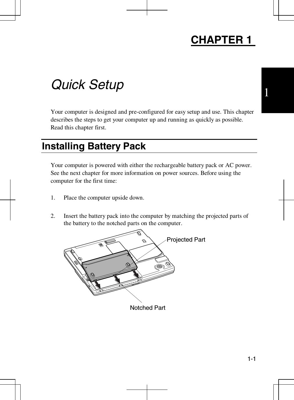 11-1CHAPTER 1Quick SetupYour computer is designed and pre-configured for easy setup and use. This chapterdescribes the steps to get your computer up and running as quickly as possible.Read this chapter first.Installing Battery PackYour computer is powered with either the rechargeable battery pack or AC power.See the next chapter for more information on power sources. Before using thecomputer for the first time:1. Place the computer upside down.2. Insert the battery pack into the computer by matching the projected parts ofthe battery to the notched parts on the computer.Notched PartProjected Part