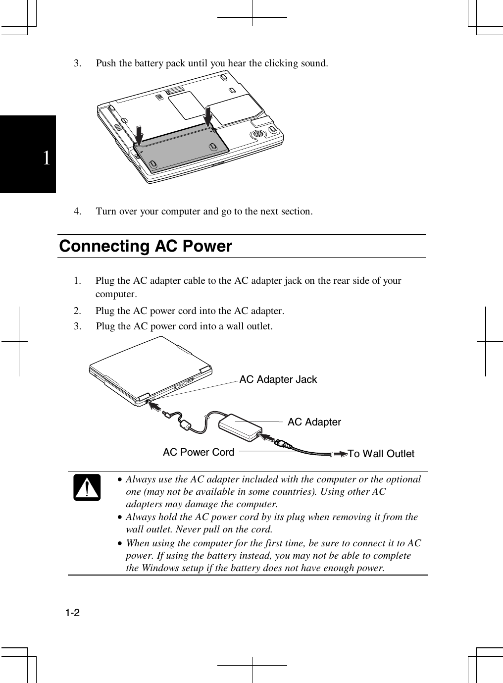 1-213. Push the battery pack until you hear the clicking sound.4. Turn over your computer and go to the next section.Connecting AC Power1. Plug the AC adapter cable to the AC adapter jack on the rear side of yourcomputer.2. Plug the AC power cord into the AC adapter.3. Plug the AC power cord into a wall outlet.•  Always use the AC adapter included with the computer or the optionalone (may not be available in some countries). Using other ACadapters may damage the computer.•  Always hold the AC power cord by its plug when removing it from thewall outlet. Never pull on the cord.•  When using the computer for the first time, be sure to connect it to ACpower. If using the battery instead, you may not be able to completethe Windows setup if the battery does not have enough power.AC AdapterAC Power Cord To Wall OutletAC Adapter Jack