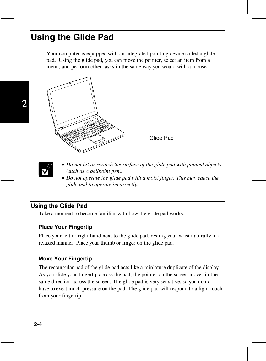 2-42Using the Glide PadYour computer is equipped with an integrated pointing device called a glidepad. Using the glide pad, you can move the pointer, select an item from amenu, and perform other tasks in the same way you would with a mouse.•  Do not hit or scratch the surface of the glide pad with pointed objects(such as a ballpoint pen).•  Do not operate the glide pad with a moist finger. This may cause theglide pad to operate incorrectly.Using the Glide PadTake a moment to become familiar with how the glide pad works.Place Your FingertipPlace your left or right hand next to the glide pad, resting your wrist naturally in arelaxed manner. Place your thumb or finger on the glide pad.Move Your FingertipThe rectangular pad of the glide pad acts like a miniature duplicate of the display.As you slide your fingertip across the pad, the pointer on the screen moves in thesame direction across the screen. The glide pad is very sensitive, so you do nothave to exert much pressure on the pad. The glide pad will respond to a light touchfrom your fingertip.Glide Pad