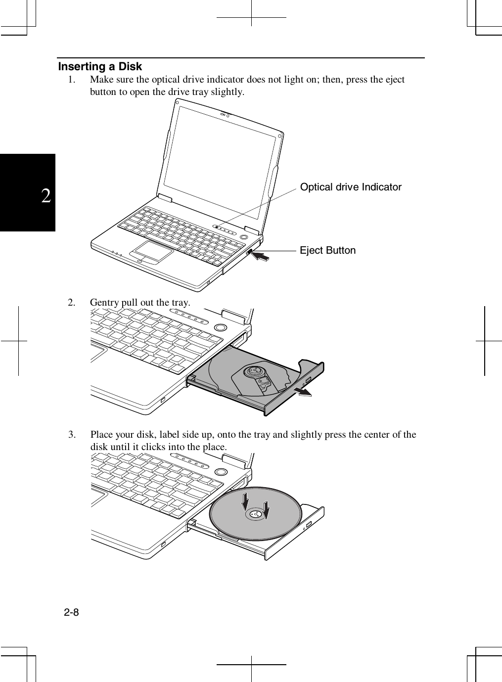 2-82Inserting a Disk1. Make sure the optical drive indicator does not light on; then, press the ejectbutton to open the drive tray slightly.2. Gentry pull out the tray.3. Place your disk, label side up, onto the tray and slightly press the center of thedisk until it clicks into the place.Optical drive IndicatorEject Button