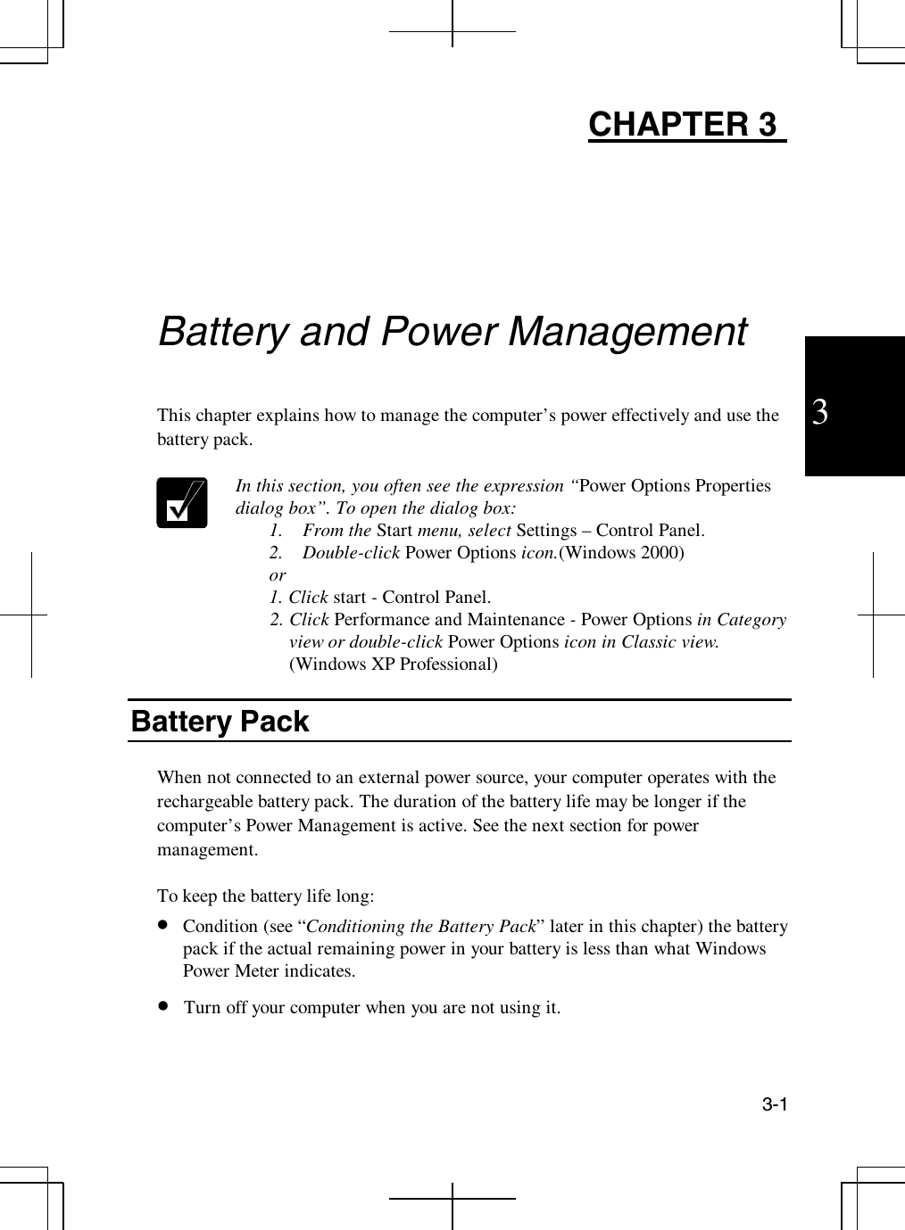 3-13CHAPTER 3Battery and Power ManagementThis chapter explains how to manage the computer’s power effectively and use thebattery pack.In this section, you often see the expression “Power Options Propertiesdialog box”. To open the dialog box:1. From the Start menu, select Settings – Control Panel.2. Double-click Power Options icon.(Windows 2000)or1. Click start -Control Panel.2. Click Performance and Maintenance -Power Options in Categoryview or double-click Power Options icon in Classic view.(Windows XP Professional)Battery PackWhen not connected to an external power source, your computer operates with therechargeable battery pack. The duration of the battery life may be longer if thecomputer’s Power Management is active. See the next section for powermanagement.To keep the battery life long:•  Condition (see “Conditioning the Battery Pack” later in this chapter) the batterypack if the actual remaining power in your battery is less than what WindowsPower Meter indicates.•  Turn off your computer when you are not using it.