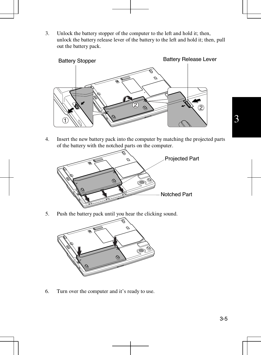 3-533. Unlock the battery stopper of the computer to the left and hold it; then,unlock the battery release lever of the battery to the left and hold it; then, pullout the battery pack.4. Insert the new battery pack into the computer by matching the projected partsof the battery with the notched parts on the computer.5. Push the battery pack until you hear the clicking sound.6. Turn over the computer and it’s ready to use.Battery StopperNotched PartBattery Release LeverProjected Part