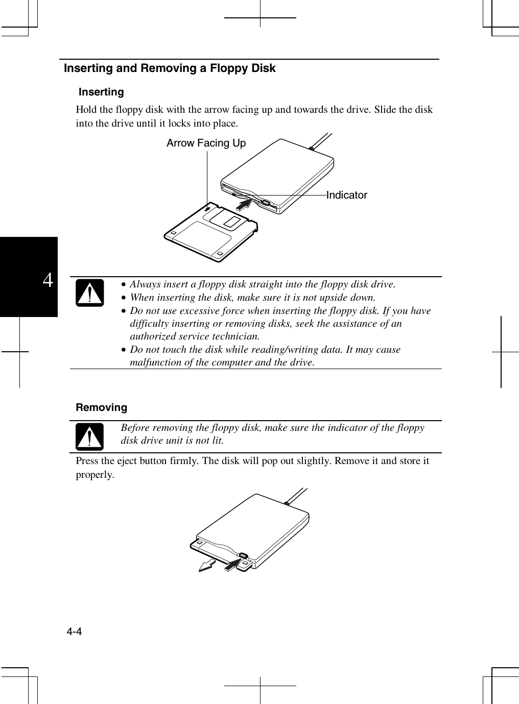 4-44Inserting and Removing a Floppy DiskInsertingHold the floppy disk with the arrow facing up and towards the drive. Slide the diskinto the drive until it locks into place.•  Always insert a floppy disk straight into the floppy disk drive.•  When inserting the disk, make sure it is not upside down.•  Do not use excessive force when inserting the floppy disk. If you havedifficulty inserting or removing disks, seek the assistance of anauthorized service technician.•  Do not touch the disk while reading/writing data. It may causemalfunction of the computer and the drive.RemovingBefore removing the floppy disk, make sure the indicator of the floppydisk drive unit is not lit.Press the eject button firmly. The disk will pop out slightly. Remove it and store itproperly.IndicatorArrow Facing Up