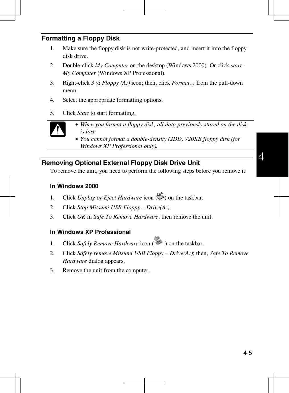 4-54Formatting a Floppy Disk1. Make sure the floppy disk is not write-protected, and insert it into the floppydisk drive.2. Double-click My Computer on the desktop (Windows 2000). Or click start -My Computer (Windows XP Professional).3. Right-click 3 ½ Floppy (A:) icon; then, click Format… from the pull-downmenu.4. Select the appropriate formatting options.5. Click Start to start formatting.•  When you format a floppy disk, all data previously stored on the diskis lost.•  You cannot format a double-density (2DD) 720KB floppy disk (forWindows XP Professional only).Removing Optional External Floppy Disk Drive UnitTo remove the unit, you need to perform the following steps before you remove it:In Windows 20001. Click Unplug or Eject Hardware icon ( )onthetaskbar.2. Click Stop Mitsumi USB Floppy – Drive(A:).3. Click OK in Safe To Remove Hardware; then remove the unit.In Windows XP Professional1. Click Safely Remove Hardware icon ( )onthetaskbar.2. Click Safely remove Mitsumi USB Floppy – Drive(A:); then, Safe To RemoveHardware dialog appears.3. Remove the unit from the computer.