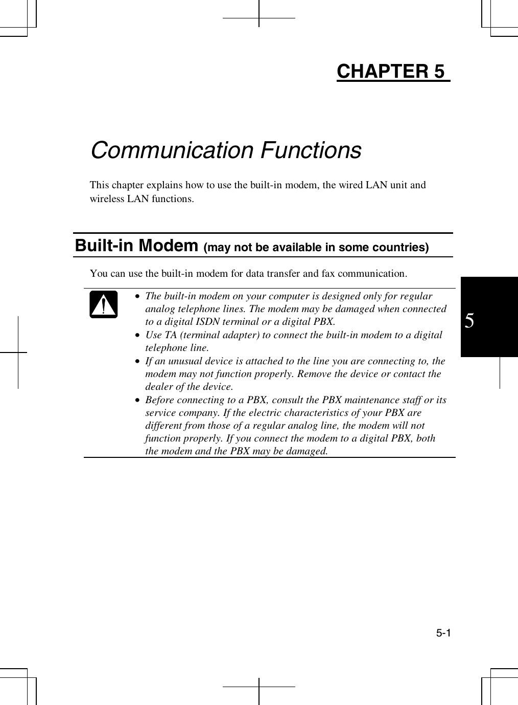 5-15CHAPTER 5Communication FunctionsThis chapter explains how to use the built-in modem, the wired LAN unit andwireless LAN functions.Built-in Modem (may not be available in some countries)You can use the built-in modem for data transfer and fax communication.•  The built-in modem on your computer is designed only for regularanalog telephone lines. The modem may be damaged when connectedto a digital ISDN terminal or a digital PBX.•  Use TA (terminal adapter) to connect the built-in modem to a digitaltelephone line.•  If an unusual device is attached to the line you are connecting to, themodem may not function properly. Remove the device or contact thedealer of the device.•  Before connecting to a PBX, consult the PBX maintenance staff or itsservice company. If the electric characteristics of your PBX aredifferent from those of a regular analog line, the modem will notfunction properly. If you connect the modem to a digital PBX, boththe modem and the PBX may be damaged.