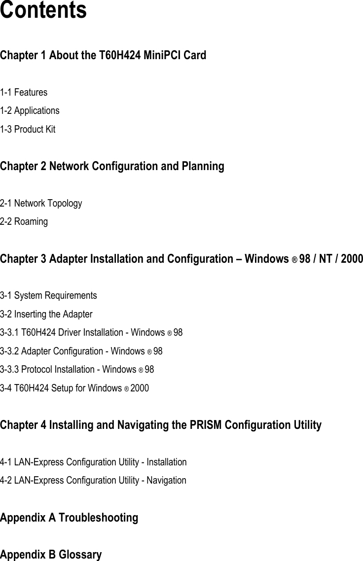  Contents  Chapter 1 About the T60H424 MiniPCI Card  1-1 Features   1-2 Applications 1-3 Product Kit  Chapter 2 Network Configuration and Planning  2-1 Network Topology 2-2 Roaming  Chapter 3 Adapter Installation and Configuration – Windows ® 98 / NT / 2000  3-1 System Requirements 3-2 Inserting the Adapter 3-3.1 T60H424 Driver Installation - Windows ® 98 3-3.2 Adapter Configuration - Windows ® 98 3-3.3 Protocol Installation - Windows ® 98 3-4 T60H424 Setup for Windows ® 2000  Chapter 4 Installing and Navigating the PRISM Configuration Utility  4-1 LAN-Express Configuration Utility - Installation 4-2 LAN-Express Configuration Utility - Navigation  Appendix A Troubleshooting  Appendix B Glossary     