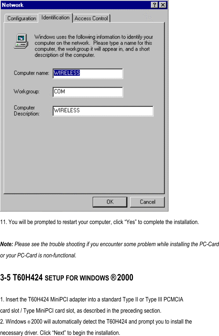  11. You will be prompted to restart your computer, click “Yes” to complete the installation.  Note: Please see the trouble shooting if you encounter some problem while installing the PC-Card or your PC-Card is non-functional.  3-5 T60H424 SETUP FOR WINDOWS ® 2000  1. Insert the T60H424 MiniPCI adapter into a standard Type II or Type III PCMCIA card slot / Type MiniPCI card slot, as described in the preceding section. 2. Windows ® 2000 will automatically detect the T60H424 and prompt you to install the necessary driver. Click “Next” to begin the installation. 