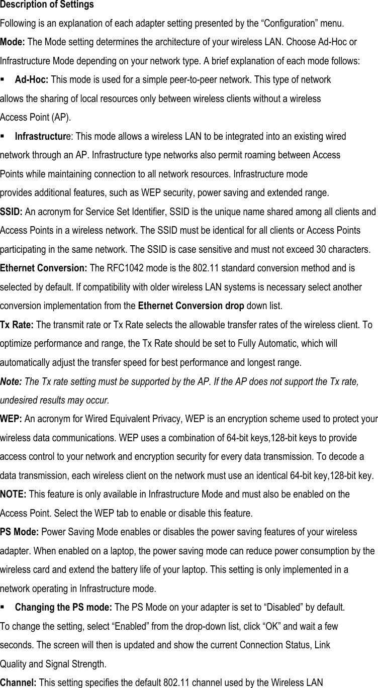  Description of Settings Following is an explanation of each adapter setting presented by the “Configuration” menu. Mode: The Mode setting determines the architecture of your wireless LAN. Choose Ad-Hoc or Infrastructure Mode depending on your network type. A brief explanation of each mode follows:  Ad-Hoc: This mode is used for a simple peer-to-peer network. This type of network allows the sharing of local resources only between wireless clients without a wireless Access Point (AP).  Infrastructure: This mode allows a wireless LAN to be integrated into an existing wired network through an AP. Infrastructure type networks also permit roaming between Access Points while maintaining connection to all network resources. Infrastructure mode provides additional features, such as WEP security, power saving and extended range. SSID: An acronym for Service Set Identifier, SSID is the unique name shared among all clients and Access Points in a wireless network. The SSID must be identical for all clients or Access Points participating in the same network. The SSID is case sensitive and must not exceed 30 characters. Ethernet Conversion: The RFC1042 mode is the 802.11 standard conversion method and is selected by default. If compatibility with older wireless LAN systems is necessary select another conversion implementation from the Ethernet Conversion drop down list. Tx Rate: The transmit rate or Tx Rate selects the allowable transfer rates of the wireless client. To optimize performance and range, the Tx Rate should be set to Fully Automatic, which will automatically adjust the transfer speed for best performance and longest range. Note: The Tx rate setting must be supported by the AP. If the AP does not support the Tx rate, undesired results may occur. WEP: An acronym for Wired Equivalent Privacy, WEP is an encryption scheme used to protect your wireless data communications. WEP uses a combination of 64-bit keys,128-bit keys to provide access control to your network and encryption security for every data transmission. To decode a data transmission, each wireless client on the network must use an identical 64-bit key,128-bit key. NOTE: This feature is only available in Infrastructure Mode and must also be enabled on the Access Point. Select the WEP tab to enable or disable this feature. PS Mode: Power Saving Mode enables or disables the power saving features of your wireless adapter. When enabled on a laptop, the power saving mode can reduce power consumption by the wireless card and extend the battery life of your laptop. This setting is only implemented in a network operating in Infrastructure mode.  Changing the PS mode: The PS Mode on your adapter is set to “Disabled” by default. To change the setting, select “Enabled” from the drop-down list, click “OK” and wait a few seconds. The screen will then is updated and show the current Connection Status, Link Quality and Signal Strength. Channel: This setting specifies the default 802.11 channel used by the Wireless LAN 