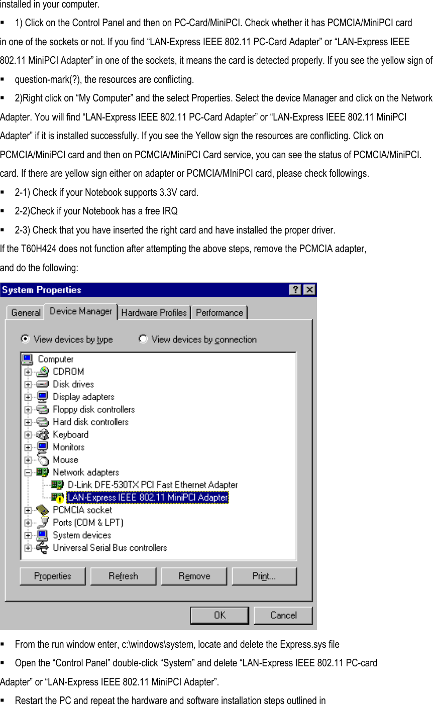 installed in your computer.  1) Click on the Control Panel and then on PC-Card/MiniPCI. Check whether it has PCMCIA/MiniPCI card in one of the sockets or not. If you find “LAN-Express IEEE 802.11 PC-Card Adapter” or “LAN-Express IEEE 802.11 MiniPCI Adapter” in one of the sockets, it means the card is detected properly. If you see the yellow sign of  question-mark(?), the resources are conflicting.  2)Right click on “My Computer” and the select Properties. Select the device Manager and click on the Network Adapter. You will find “LAN-Express IEEE 802.11 PC-Card Adapter” or “LAN-Express IEEE 802.11 MiniPCI Adapter” if it is installed successfully. If you see the Yellow sign the resources are conflicting. Click on PCMCIA/MiniPCI card and then on PCMCIA/MiniPCI Card service, you can see the status of PCMCIA/MiniPCI. card. If there are yellow sign either on adapter or PCMCIA/MIniPCI card, please check followings.  2-1) Check if your Notebook supports 3.3V card.  2-2)Check if your Notebook has a free IRQ  2-3) Check that you have inserted the right card and have installed the proper driver. If the T60H424 does not function after attempting the above steps, remove the PCMCIA adapter, and do the following:   From the run window enter, c:\windows\system, locate and delete the Express.sys file  Open the “Control Panel” double-click “System” and delete “LAN-Express IEEE 802.11 PC-card Adapter” or “LAN-Express IEEE 802.11 MiniPCI Adapter”.  Restart the PC and repeat the hardware and software installation steps outlined in 