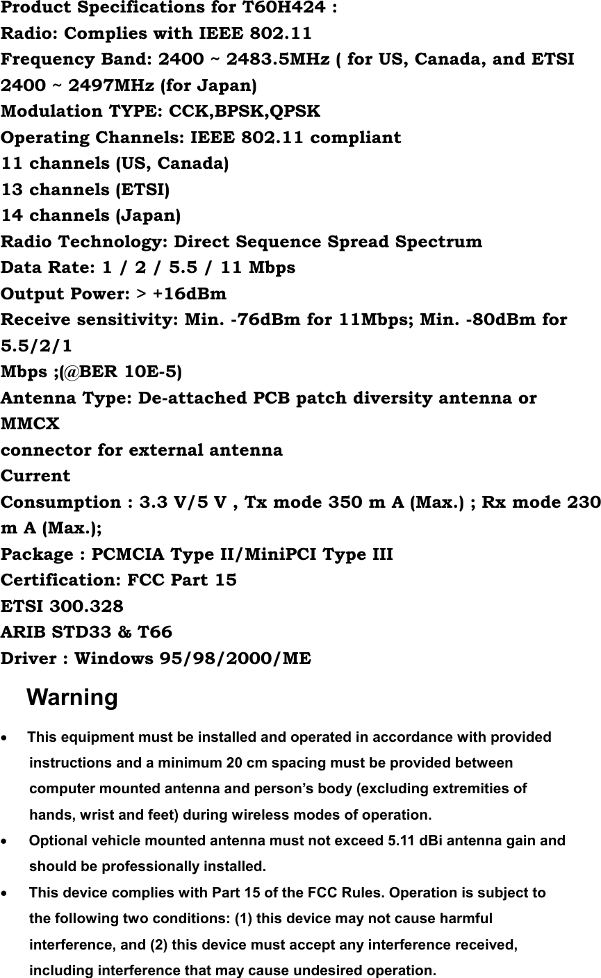 Product Specifications for T60H424 : Radio: Complies with IEEE 802.11 Frequency Band: 2400 ~ 2483.5MHz ( for US, Canada, and ETSI 2400 ~ 2497MHz (for Japan) Modulation TYPE: CCK,BPSK,QPSK Operating Channels: IEEE 802.11 compliant 11 channels (US, Canada) 13 channels (ETSI) 14 channels (Japan) Radio Technology: Direct Sequence Spread Spectrum Data Rate: 1 / 2 / 5.5 / 11 Mbps Output Power: &gt; +16dBm Receive sensitivity: Min. -76dBm for 11Mbps; Min. -80dBm for 5.5/2/1 Mbps ;(@BER 10E-5) Antenna Type: De-attached PCB patch diversity antenna or MMCX connector for external antenna Current Consumption : 3.3 V/5 V , Tx mode 350 m A (Max.) ; Rx mode 230 m A (Max.); Package : PCMCIA Type II/MiniPCI Type III Certification: FCC Part 15 ETSI 300.328 ARIB STD33 &amp; T66 Driver : Windows 95/98/2000/ME Warning •        This equipment must be installed and operated in accordance with provided instructions and a minimum 20 cm spacing must be provided between computer mounted antenna and person’s body (excluding extremities of hands, wrist and feet) during wireless modes of operation. •      Optional vehicle mounted antenna must not exceed 5.11 dBi antenna gain and should be professionally installed.     •      This device complies with Part 15 of the FCC Rules. Operation is subject to the following two conditions: (1) this device may not cause harmful interference, and (2) this device must accept any interference received, including interference that may cause undesired operation. 