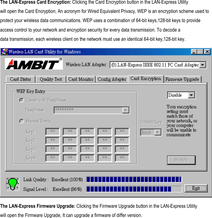  The LAN-Express Card Encryption: Clicking the Card Encryption button in the LAN-Express Utility will open the Card Encryption, An acronym for Wired Equivalent Privacy, WEP is an encryption scheme used to protect your wireless data communications. WEP uses a combination of 64-bit keys,128-bit keys to provide access control to your network and encryption security for every data transmission. To decode a data transmission, each wireless client on the network must use an identical 64-bit key,128-bit key.  The LAN-Express Firmware Upgrade: Clicking the Firmware Upgrade button in the LAN-Express Utility will open the Firmware Upgrade, It can upgrade a firmware of differ version. 
