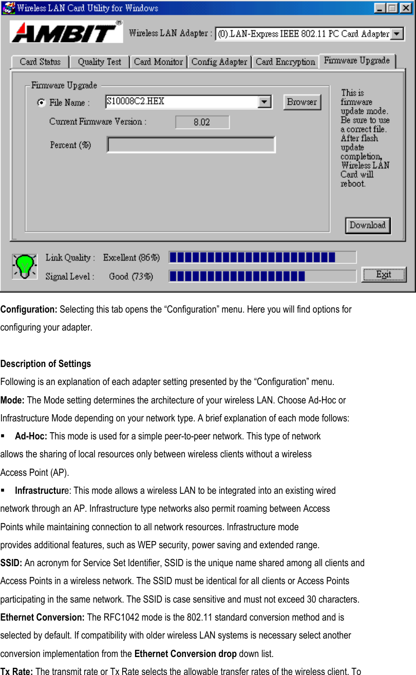  Configuration: Selecting this tab opens the “Configuration” menu. Here you will find options for configuring your adapter.  Description of Settings Following is an explanation of each adapter setting presented by the “Configuration” menu. Mode: The Mode setting determines the architecture of your wireless LAN. Choose Ad-Hoc or Infrastructure Mode depending on your network type. A brief explanation of each mode follows:  Ad-Hoc: This mode is used for a simple peer-to-peer network. This type of network allows the sharing of local resources only between wireless clients without a wireless Access Point (AP).  Infrastructure: This mode allows a wireless LAN to be integrated into an existing wired network through an AP. Infrastructure type networks also permit roaming between Access Points while maintaining connection to all network resources. Infrastructure mode provides additional features, such as WEP security, power saving and extended range. SSID: An acronym for Service Set Identifier, SSID is the unique name shared among all clients and Access Points in a wireless network. The SSID must be identical for all clients or Access Points participating in the same network. The SSID is case sensitive and must not exceed 30 characters. Ethernet Conversion: The RFC1042 mode is the 802.11 standard conversion method and is selected by default. If compatibility with older wireless LAN systems is necessary select another conversion implementation from the Ethernet Conversion drop down list. Tx Rate: The transmit rate or Tx Rate selects the allowable transfer rates of the wireless client. To 