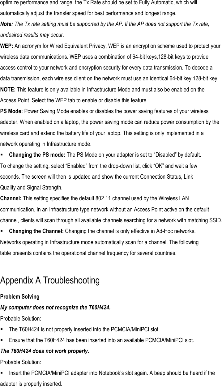 optimize performance and range, the Tx Rate should be set to Fully Automatic, which will automatically adjust the transfer speed for best performance and longest range. Note: The Tx rate setting must be supported by the AP. If the AP does not support the Tx rate, undesired results may occur. WEP: An acronym for Wired Equivalent Privacy, WEP is an encryption scheme used to protect your wireless data communications. WEP uses a combination of 64-bit keys,128-bit keys to provide access control to your network and encryption security for every data transmission. To decode a data transmission, each wireless client on the network must use an identical 64-bit key,128-bit key. NOTE: This feature is only available in Infrastructure Mode and must also be enabled on the Access Point. Select the WEP tab to enable or disable this feature. PS Mode: Power Saving Mode enables or disables the power saving features of your wireless adapter. When enabled on a laptop, the power saving mode can reduce power consumption by the wireless card and extend the battery life of your laptop. This setting is only implemented in a network operating in Infrastructure mode.  Changing the PS mode: The PS Mode on your adapter is set to “Disabled” by default. To change the setting, select “Enabled” from the drop-down list, click “OK” and wait a few seconds. The screen will then is updated and show the current Connection Status, Link Quality and Signal Strength. Channel: This setting specifies the default 802.11 channel used by the Wireless LAN communication. In an Infrastructure type network without an Access Point active on the default channel, clients will scan through all available channels searching for a network with matching SSID.  Changing the Channel: Changing the channel is only effective in Ad-Hoc networks. Networks operating in Infrastructure mode automatically scan for a channel. The following table presents contains the operational channel frequency for several countries.  Appendix A Troubleshooting Problem Solving My computer does not recognize the T60H424. Probable Solution:  The T60H424 is not properly inserted into the PCMCIA/MiniPCI slot.  Ensure that the T60H424 has been inserted into an available PCMCIA/MiniPCI slot. The T60H424 does not work properly. Probable Solution:  Insert the PCMCIA/MiniPCI adapter into Notebook’s slot again. A beep should be heard if the adapter is properly inserted. 