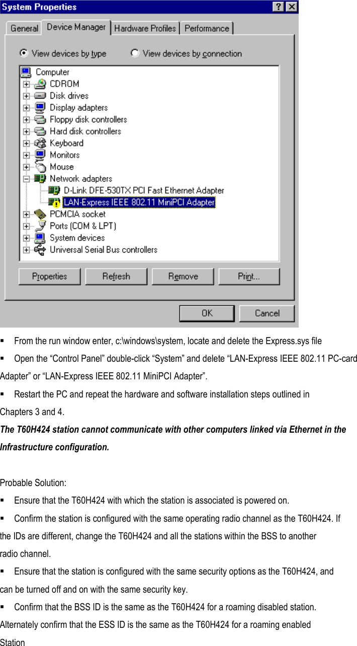   From the run window enter, c:\windows\system, locate and delete the Express.sys file  Open the “Control Panel” double-click “System” and delete “LAN-Express IEEE 802.11 PC-card Adapter” or “LAN-Express IEEE 802.11 MiniPCI Adapter”.  Restart the PC and repeat the hardware and software installation steps outlined in Chapters 3 and 4. The T60H424 station cannot communicate with other computers linked via Ethernet in the Infrastructure configuration.  Probable Solution:  Ensure that the T60H424 with which the station is associated is powered on.  Confirm the station is configured with the same operating radio channel as the T60H424. If the IDs are different, change the T60H424 and all the stations within the BSS to another radio channel.  Ensure that the station is configured with the same security options as the T60H424, and can be turned off and on with the same security key.  Confirm that the BSS ID is the same as the T60H424 for a roaming disabled station. Alternately confirm that the ESS ID is the same as the T60H424 for a roaming enabled Station  