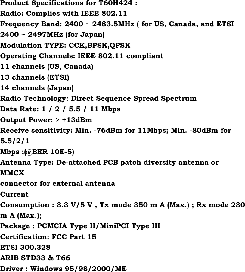 Product Specifications for T60H424 : Radio: Complies with IEEE 802.11 Frequency Band: 2400 ~ 2483.5MHz ( for US, Canada, and ETSI 2400 ~ 2497MHz (for Japan) Modulation TYPE: CCK,BPSK,QPSK Operating Channels: IEEE 802.11 compliant 11 channels (US, Canada) 13 channels (ETSI) 14 channels (Japan) Radio Technology: Direct Sequence Spread Spectrum Data Rate: 1 / 2 / 5.5 / 11 Mbps Output Power: &gt; +13dBm Receive sensitivity: Min. -76dBm for 11Mbps; Min. -80dBm for 5.5/2/1 Mbps ;(@BER 10E-5) Antenna Type: De-attached PCB patch diversity antenna or MMCX connector for external antenna Current Consumption : 3.3 V/5 V , Tx mode 350 m A (Max.) ; Rx mode 230 m A (Max.); Package : PCMCIA Type II/MiniPCI Type III Certification: FCC Part 15 ETSI 300.328 ARIB STD33 &amp; T66 Driver : Windows 95/98/2000/ME  