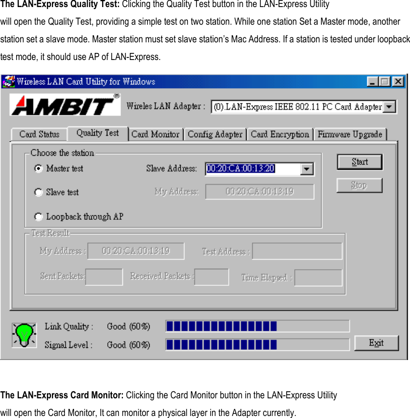 The LAN-Express Quality Test: Clicking the Quality Test button in the LAN-Express Utility will open the Quality Test, providing a simple test on two station. While one station Set a Master mode, another station set a slave mode. Master station must set slave station’s Mac Address. If a station is tested under loopback test mode, it should use AP of LAN-Express.   The LAN-Express Card Monitor: Clicking the Card Monitor button in the LAN-Express Utility will open the Card Monitor, It can monitor a physical layer in the Adapter currently. 