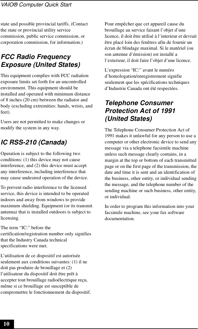 VAIO® Computer Quick Start10state and possible provincial tariffs. (Contact the state or provincial utility service commission, public service commission, or corporation commission, for information.)FCC Radio Frequency Exposure (United States)This equipment complies with FCC radiation exposure limits set forth for an uncontrolled environment. This equipment should be installed and operated with minimum distance of 8 inches (20 cm) between the radiator and body (excluding extremities: hands, wrists, and feet).Users are not permitted to make changes or modify the system in any way.IC RSS-210 (Canada)Operation is subject to the following two conditions: (1) this device may not cause interference, and (2) this device must accept any interference, including interference that may cause undesired operation of the device.To prevent radio interference to the licensed service, this device is intended to be operated indoors and away from windows to provide maximum shielding. Equipment (or its transmit antenna) that is installed outdoors is subject to licensing.The term “IC:” before the certification/registration number only signifies that the Industry Canada technical specifications were met. L’utilisation de ce dispositif est autorisée seulement aux conditions suivantes: (1) il ne doit pas produire de brouillage et (2) l’utilisateur du dispositif doit être prêt à accepter tout brouillage radioélectrique reçu, même si ce brouillage est susceptible de compromettre le fonctionnement du dispositif.Pour empêcher que cet appareil cause du brouillage au service faisant l’objet d’une licence, il doit être utilisé à l’interieur et devrait être placé loin des fenêtres afin de fournir un écran de blindage maximal. Si le matériel (ou son antenne d’émission) est installé a l’exterieur, il doit faire l’objet d’une licence.L’expression “IC:” avant le numéro d’homologation/enregistrement signifie seulement que les spécifications techniques d’Industrie Canada ont été respectées.Telephone Consumer Protection Act of 1991 (United States)The Telephone Consumer Protection Act of 1991 makes it unlawful for any person to use a computer or other electronic device to send any message via a telephone facsimile machine unless such message clearly contains, in a margin at the top or bottom of each transmitted page or on the first page of the transmission, the date and time it is sent and an identification of the business, other entity, or individual sending the message, and the telephone number of the sending machine or such business, other entity, or individual.In order to program this information into your facsimile machine, see your fax software documentation.