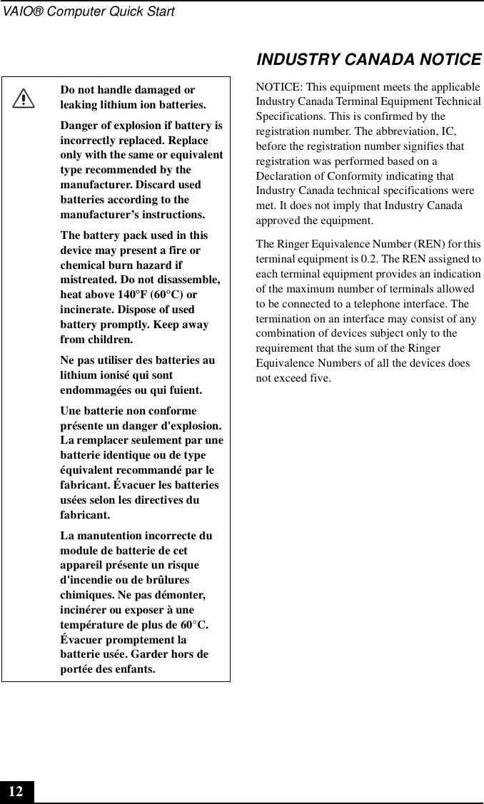 VAIO® Computer Quick Start12INDUSTRY CANADA NOTICENOTICE: This equipment meets the applicable Industry Canada Terminal Equipment Technical Specifications. This is confirmed by the registration number. The abbreviation, IC, before the registration number signifies that registration was performed based on a Declaration of Conformity indicating that Industry Canada technical specifications were met. It does not imply that Industry Canada approved the equipment.The Ringer Equivalence Number (REN) for this terminal equipment is 0.2. The REN assigned to each terminal equipment provides an indication of the maximum number of terminals allowed to be connected to a telephone interface. The termination on an interface may consist of any combination of devices subject only to the requirement that the sum of the Ringer Equivalence Numbers of all the devices does not exceed five.Do not handle damaged or leaking lithium ion batteries.Danger of explosion if battery is incorrectly replaced. Replace only with the same or equivalent type recommended by the manufacturer. Discard used batteries according to the manufacturer’s instructions.The battery pack used in this device may present a fire or chemical burn hazard if mistreated. Do not disassemble, heat above 140°F (60°C) or incinerate. Dispose of used battery promptly. Keep away from children.Ne pas utiliser des batteries au lithium ionisé qui sont endommagées ou qui fuient.Une batterie non conforme présente un danger d&apos;explosion. La remplacer seulement par une batterie identique ou de type équivalent recommandé par le fabricant. Évacuer les batteries usées selon les directives du fabricant.La manutention incorrecte du module de batterie de cet appareil présente un risque d&apos;incendie ou de brûlures chimiques. Ne pas démonter, incinérer ou exposer à une température de plus de 60°C. Évacuer promptement la batterie usée. Garder hors de portée des enfants.