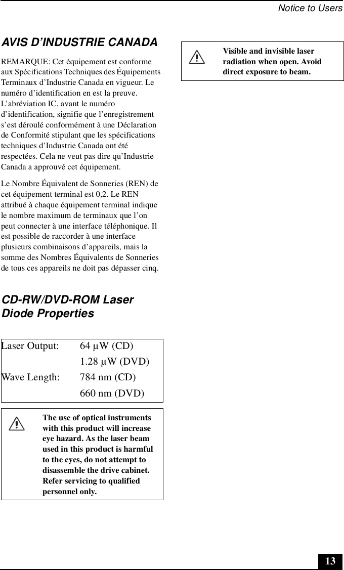 Notice to Users13AVIS D’INDUSTRIE CANADAREMARQUE: Cet équipement est conforme aux Spécifications Techniques des Équipements Terminaux d’Industrie Canada en vigueur. Le numéro d’identification en est la preuve. L’abréviation IC, avant le numéro d’identification, signifie que l’enregistrement s’est déroulé conformément à une Déclaration de Conformité stipulant que les spécifications techniques d’Industrie Canada ont été respectées. Cela ne veut pas dire qu’Industrie Canada a approuvé cet équipement.Le Nombre Équivalent de Sonneries (REN) de cet équipement terminal est 0,2. Le REN attribué à chaque équipement terminal indique le nombre maximum de terminaux que l’on peut connecter à une interface téléphonique. Il est possible de raccorder à une interface plusieurs combinaisons d’appareils, mais la somme des Nombres Équivalents de Sonneries de tous ces appareils ne doit pas dépasser cinq.CD-RW/DVD-ROM Laser Diode PropertiesLaser Output: 64 µW (CD)1.28 µW (DVD)Wave Length: 784 nm (CD)660 nm (DVD)The use of optical instruments with this product will increase eye hazard. As the laser beam used in this product is harmful to the eyes, do not attempt to disassemble the drive cabinet. Refer servicing to qualified personnel only.Visible and invisible laser radiation when open. Avoid direct exposure to beam.