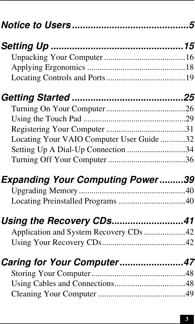 3Notice to Users............................................5Setting Up ..................................................15Unpacking Your Computer .......................................16Applying Ergonomics ...............................................18Locating Controls and Ports......................................19Getting Started ..........................................25Turning On Your Computer......................................26Using the Touch Pad .................................................29Registering Your Computer ......................................31Locating Your VAIO Computer User Guide ............32Setting Up A Dial-Up Connection ............................34Turning Off Your Computer .....................................36Expanding Your Computing Power.........39Upgrading Memory...................................................40Locating Preinstalled Programs ................................40Using the Recovery CDs...........................41Application and System Recovery CDs....................42Using Your Recovery CDs........................................42Caring for Your Computer........................47Storing Your Computer.............................................48Using Cables and Connections..................................48Cleaning Your Computer ..........................................49