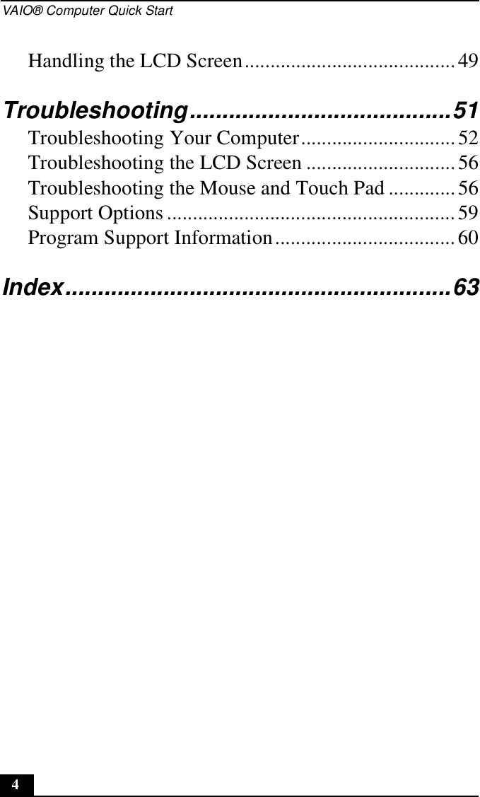 VAIO® Computer Quick Start4Handling the LCD Screen.........................................49Troubleshooting........................................51Troubleshooting Your Computer..............................52Troubleshooting the LCD Screen .............................56Troubleshooting the Mouse and Touch Pad .............56Support Options ........................................................59Program Support Information...................................60Index...........................................................63
