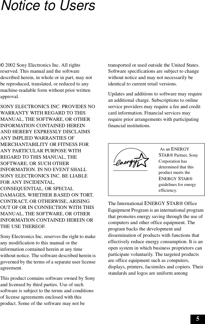 5Notice to Users© 2002 Sony Electronics Inc. All rights reserved. This manual and the software described herein, in whole or in part, may not be reproduced, translated, or reduced to any machine-readable form without prior written approval.SONY ELECTRONICS INC. PROVIDES NO WARRANTY WITH REGARD TO THIS MANUAL, THE SOFTWARE, OR OTHER INFORMATION CONTAINED HEREIN AND HEREBY EXPRESSLY DISCLAIMS ANY IMPLIED WARRANTIES OF MERCHANTABILITY OR FITNESS FOR ANY PARTICULAR PURPOSE WITH REGARD TO THIS MANUAL, THE SOFTWARE, OR SUCH OTHER INFORMATION. IN NO EVENT SHALL SONY ELECTRONICS INC. BE LIABLE FOR ANY INCIDENTAL, CONSEQUENTIAL, OR SPECIAL DAMAGES, WHETHER BASED ON TORT, CONTRACT, OR OTHERWISE, ARISING OUT OF OR IN CONNECTION WITH THIS MANUAL, THE SOFTWARE, OR OTHER INFORMATION CONTAINED HEREIN OR THE USE THEREOF.Sony Electronics Inc. reserves the right to make any modification to this manual or the information contained herein at any time without notice. The software described herein is governed by the terms of a separate user license agreement.This product contains software owned by Sony and licensed by third parties. Use of such software is subject to the terms and conditions of license agreements enclosed with this product. Some of the software may not be transported or used outside the United States. Software specifications are subject to change without notice and may not necessarily be identical to current retail versions.Updates and additions to software may require an additional charge. Subscriptions to online service providers may require a fee and credit card information. Financial services may require prior arrangements with participating financial institutions.The International ENERGY STAR® Office Equipment Program is an international program that promotes energy saving through the use of computers and other office equipment. The program backs the development and dissemination of products with functions that effectively reduce energy consumption. It is an open system in which business proprietors can participate voluntarily. The targeted products are office equipment such as computers, displays, printers, facsimiles and copiers. Their standards and logos are uniform among  As an ENERGY STAR® Partner, Sony Corporation has determined that this product meets the ENERGY STAR® guidelines for energy efficiency.