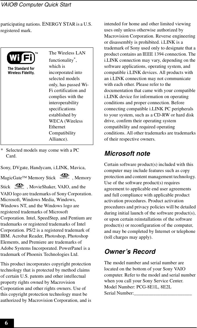 VAIO® Computer Quick Start6participating nations. ENERGY STAR is a U.S. registered mark.Sony, DVgate, Handycam, i.LINK, Mavica, MagicGate™ Memory Stick  , Memory Stick  , MovieShaker, VAIO, and the VAIO logo are trademarks of Sony Corporation. Microsoft, Windows Media, Windows, Windows NT, and the Windows logo are registered trademarks of Microsoft Corporation. Intel, SpeedStep, and Pentium are trademarks or registered trademarks of Intel Corporation. PS/2 is a registered trademark of IBM. Acrobat Reader, Photoshop, Photoshop Elements, and Premiere are trademarks of Adobe Systems Incorporated. PowerPanel is a trademark of Phoenix Technologies Ltd. This product incorporates copyright protection technology that is protected by method claims of certain U.S. patents and other intellectual property rights owned by Macrovision Corporation and other rights owners. Use of this copyright protection technology must be authorized by Macrovision Corporation, and is intended for home and other limited viewing uses only unless otherwise authorized by Macrovision Corporation. Reverse engineering or disassembly is prohibited. i.LINK is a trademark of Sony used only to designate that a product contains an IEEE 1394 connection. The i.LINK connection may vary, depending on the software applications, operating system, and compatible i.LINK devices. All products with an i.LINK connection may not communicate with each other. Please refer to the documentation that came with your compatible i.LINK device for information on operating conditions and proper connection. Before connecting compatible i.LINK PC peripherals to your system, such as a CD-RW or hard disk drive, confirm their operating system compatibility and required operating conditions. All other trademarks are trademarks of their respective owners.Microsoft noteCertain software product(s) included with this computer may include features such as copy protection and content management technology. Use of the software product(s) requires agreement to applicable end user agreements and full compliance with applicable product activation procedures. Product activation procedures and privacy policies will be detailed during initial launch of the software product(s), or upon certain reinstallations of the software product(s) or reconfiguration of the computer, and may be completed by Internet or telephone (toll charges may apply).Owner’s RecordThe model number and serial number are located on the bottom of your Sony VAIO computer. Refer to the model and serial number when you call your Sony Service Center.Model Number: PCG-8E1L, 8E2LSerial Number:________________________The Wireless LAN functionality*, which is incorporated into selected models only, has passed Wi-Fi certification and complies with the interoperability specifications established by WECA (Wireless Ethernet Compatibility Alliance).* Selected models may come with a PC Card.MEMORY STICKMEMORY STICK