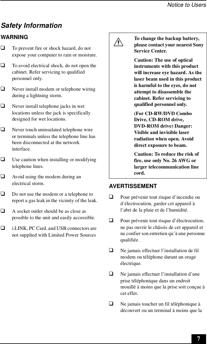 Notice to Users7Safety InformationWARNING❑To prevent fire or shock hazard, do not expose your computer to rain or moisture.❑To avoid electrical shock, do not open the cabinet. Refer servicing to qualified personnel only.❑Never install modem or telephone wiring during a lightning storm.❑Never install telephone jacks in wet locations unless the jack is specifically designed for wet locations.❑Never touch uninsulated telephone wire or terminals unless the telephone line has been disconnected at the network interface.❑Use caution when installing or modifying telephone lines.❑Avoid using the modem during an electrical storm. ❑Do not use the modem or a telephone to report a gas leak in the vicinity of the leak.❑A socket outlet should be as close as possible to the unit and easily accessible.❑i.LINK, PC Card, and USB connectors are not supplied with Limited Power Sources.AVERTISSEMENT❑Pour prévenir tout risque d’incendie ou d’électrocution, garder cet appareil à l’abri de la pluie et de l’humidité.❑Pour prévenir tout risque d’électrocution, ne pas ouvrir le châssis de cet appareil et ne confier son entretien qu’à une personne qualifiée.❑Ne jamais effectuer l’installation de fil modem ou téléphone durant un orage électrique.❑Ne jamais effectuer l’installation d’une prise téléphonique dans un endroit mouillé à moins que la prise soit conçue à cet effet.❑Ne jamais toucher un fil téléphonique à découvert ou un terminal à moins que la To change the backup battery, please contact your nearest Sony Service Center.Caution: The use of optical instruments with this product will increase eye hazard. As the laser beam used in this product is harmful to the eyes, do not attempt to disassemble the cabinet. Refer servicing to qualified personnel only.(For CD-RW/DVD Combo Drive, CD-ROM drive, DVD-ROM drive) Danger: Visible and invisible laser radiation when open. Avoid direct exposure to beam.Caution: To reduce the risk of fire, use only No. 26 AWG or larger telecommunication line cord.
