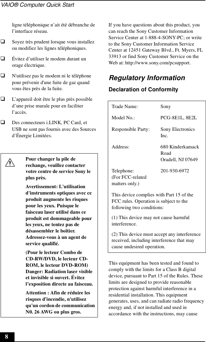 VAIO® Computer Quick Start8ligne téléphonique n’ait été débranche de l’interface réseau.❑Soyez très prudent lorsque vous installez ou modifiez les lignes téléphoniques.❑Évitez d’utiliser le modem durant un orage électrique.❑N&apos;utilisez pas le modem ni le téléphone pour prévenir d&apos;une fuite de gaz quand vous êtes près de la fuite.❑L’appareil doit être le plus près possible d’une prise murale pour en faciliter l’accès.❑Des connecteurs i.LINK, PC Card, et USB ne sont pas fournis avec des Sources d’Énergie Limitées.If you have questions about this product, you can reach the Sony Customer Information Service Center at 1-888-4-SONY-PC; or write to the Sony Customer Information Service Center at 12451 Gateway Blvd., Ft. Myers, FL 33913 or find Sony Customer Service on the Web at: http://www.sony.com/pcsupport.Regulatory InformationDeclaration of ConformityThis equipment has been tested and found to comply with the limits for a Class B digital device, pursuant to Part 15 of the Rules. These limits are designed to provide reasonable protection against harmful interference in a residential installation. This equipment generates, uses, and can radiate radio frequency energy and, if not installed and used in accordance with the instructions, may cause Pour changer la pile de rechange, veuillez contacter votre centre de service Sony le plus près.Avertissement: L&apos;utilisation d&apos;instruments optiques avec ce produit augmente les risques pour les yeux. Puisque le faisceau laser utilisé dans ce produit est dommageable pour les yeux, ne tentez pas de désassembler le boîtier. Adressez-vous à un agent de service qualifié.(Pour le lecteur Combo de CD-RW/DVD, le lecteur CD-ROM, le lecteur DVD-ROM) Danger: Radiation laser visible et invisible si ouvert. Évitez l’exposition directe au faisceau.Attention : Afin de réduire les risques d&apos;incendie, n&apos;utilisez qu&apos;un cordon de communication N0. 26 AWG ou plus gros.Trade Name: SonyModel No.:  PCG-8E1L, 8E2LResponsible Party:  Sony Electronics Inc.Address: 680 Kinderkamack RoadOradell, NJ 07649Telephone: (For FCC-related matters only.)201-930-6972 This device complies with Part 15 of the FCC rules. Operation is subject to the following two conditions: (1) This device may not cause harmful interference.(2) This device must accept any interference received, including interference that may cause undesired operation.