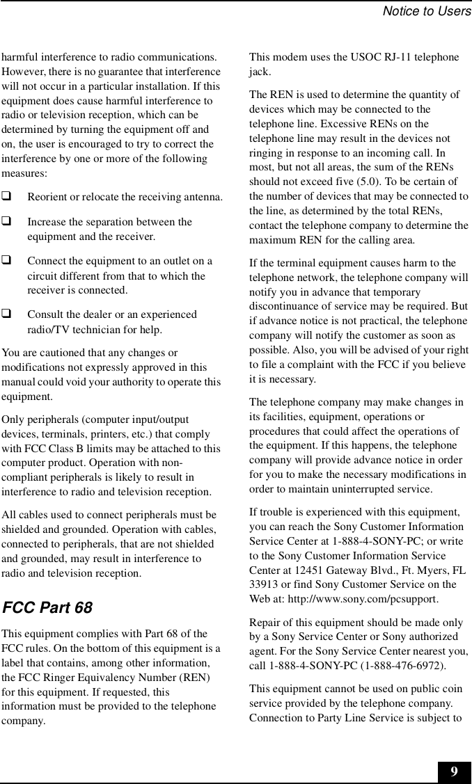 Notice to Users9harmful interference to radio communications. However, there is no guarantee that interference will not occur in a particular installation. If this equipment does cause harmful interference to radio or television reception, which can be determined by turning the equipment off and on, the user is encouraged to try to correct the interference by one or more of the following measures:❑Reorient or relocate the receiving antenna.❑Increase the separation between the equipment and the receiver.❑Connect the equipment to an outlet on a circuit different from that to which the receiver is connected.❑Consult the dealer or an experienced radio/TV technician for help. You are cautioned that any changes or modifications not expressly approved in this manual could void your authority to operate this equipment. Only peripherals (computer input/output devices, terminals, printers, etc.) that comply with FCC Class B limits may be attached to this computer product. Operation with non-compliant peripherals is likely to result in interference to radio and television reception.All cables used to connect peripherals must be shielded and grounded. Operation with cables, connected to peripherals, that are not shielded and grounded, may result in interference to radio and television reception.FCC Part 68This equipment complies with Part 68 of the FCC rules. On the bottom of this equipment is a label that contains, among other information, the FCC Ringer Equivalency Number (REN) for this equipment. If requested, this information must be provided to the telephone company.This modem uses the USOC RJ-11 telephone jack.The REN is used to determine the quantity of devices which may be connected to the telephone line. Excessive RENs on the telephone line may result in the devices not ringing in response to an incoming call. In most, but not all areas, the sum of the RENs should not exceed five (5.0). To be certain of the number of devices that may be connected to the line, as determined by the total RENs, contact the telephone company to determine the maximum REN for the calling area.If the terminal equipment causes harm to the telephone network, the telephone company will notify you in advance that temporary discontinuance of service may be required. But if advance notice is not practical, the telephone company will notify the customer as soon as possible. Also, you will be advised of your right to file a complaint with the FCC if you believe it is necessary.The telephone company may make changes in its facilities, equipment, operations or procedures that could affect the operations of the equipment. If this happens, the telephone company will provide advance notice in order for you to make the necessary modifications in order to maintain uninterrupted service.If trouble is experienced with this equipment, you can reach the Sony Customer Information Service Center at 1-888-4-SONY-PC; or write to the Sony Customer Information Service Center at 12451 Gateway Blvd., Ft. Myers, FL 33913 or find Sony Customer Service on the Web at: http://www.sony.com/pcsupport.Repair of this equipment should be made only by a Sony Service Center or Sony authorized agent. For the Sony Service Center nearest you, call 1-888-4-SONY-PC (1-888-476-6972).This equipment cannot be used on public coin service provided by the telephone company. Connection to Party Line Service is subject to 