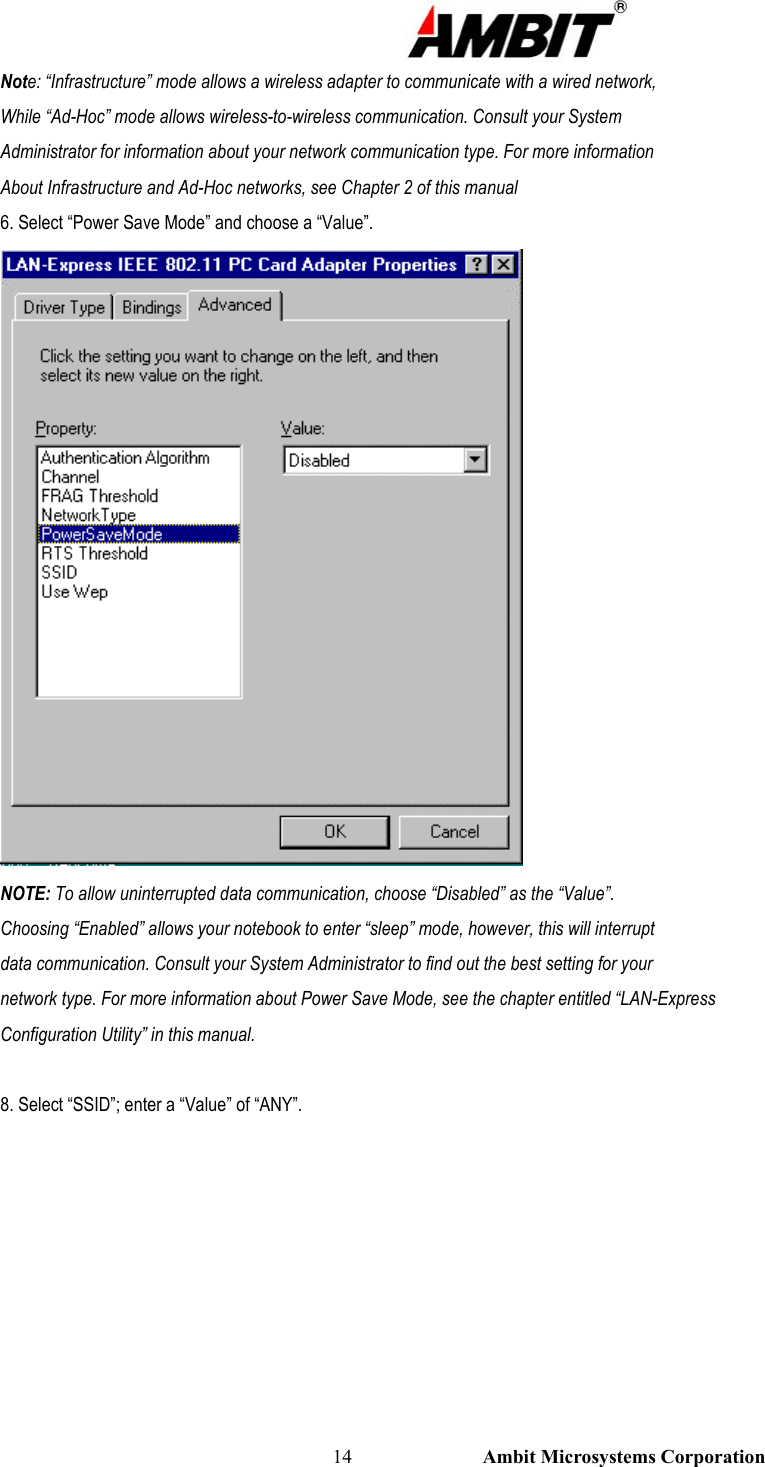                                                                                                          14                           Ambit Microsystems Corporation Note: “Infrastructure” mode allows a wireless adapter to communicate with a wired network, While “Ad-Hoc” mode allows wireless-to-wireless communication. Consult your System Administrator for information about your network communication type. For more information About Infrastructure and Ad-Hoc networks, see Chapter 2 of this manual 6. Select “Power Save Mode” and choose a “Value”.  NOTE: To allow uninterrupted data communication, choose “Disabled” as the “Value”. Choosing “Enabled” allows your notebook to enter “sleep” mode, however, this will interrupt data communication. Consult your System Administrator to find out the best setting for your network type. For more information about Power Save Mode, see the chapter entitled “LAN-Express Configuration Utility” in this manual.  8. Select “SSID”; enter a “Value” of “ANY”. 