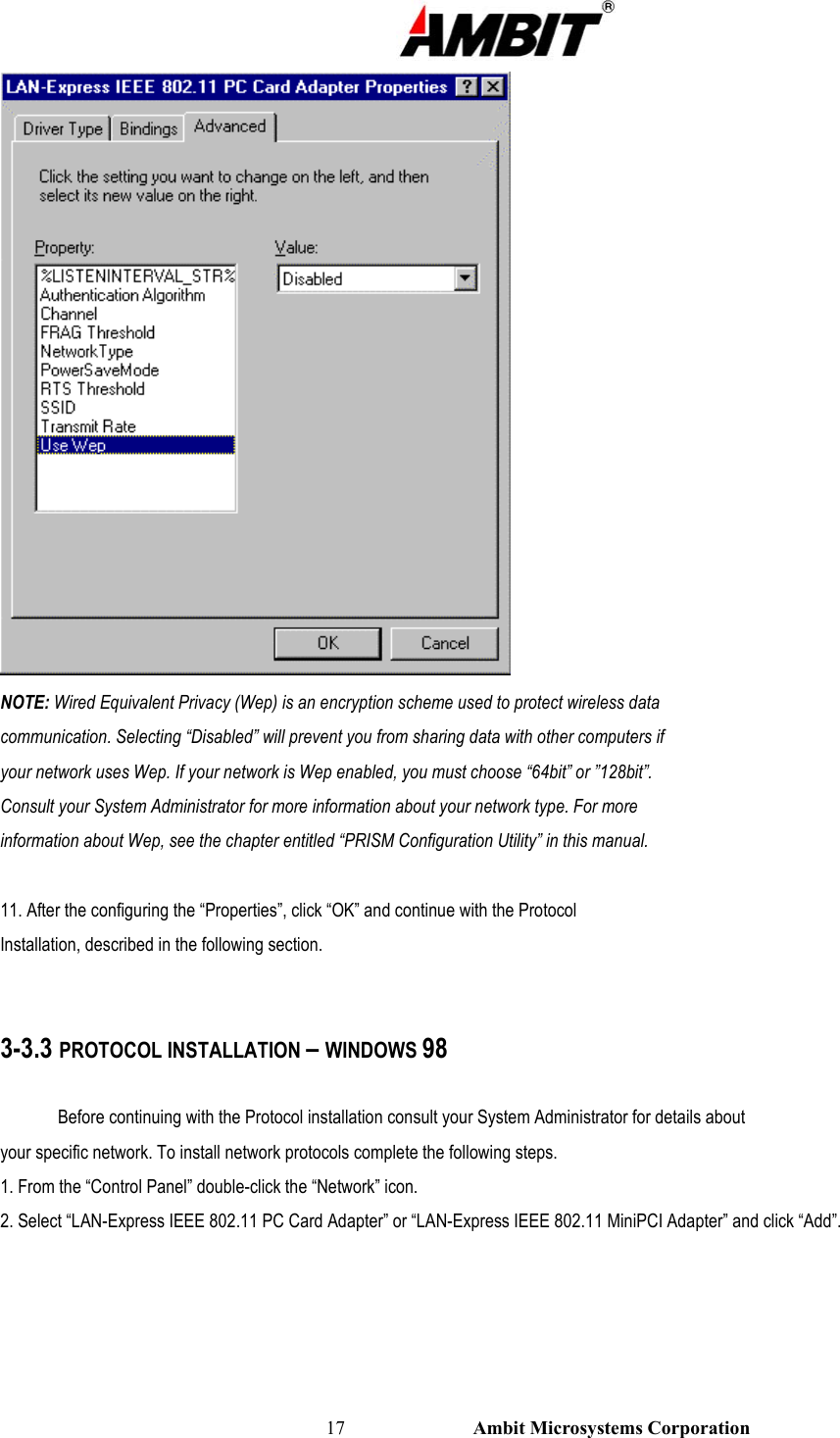                                                                                                          17                           Ambit Microsystems Corporation  NOTE: Wired Equivalent Privacy (Wep) is an encryption scheme used to protect wireless data communication. Selecting “Disabled” will prevent you from sharing data with other computers if your network uses Wep. If your network is Wep enabled, you must choose “64bit” or ”128bit”. Consult your System Administrator for more information about your network type. For more information about Wep, see the chapter entitled “PRISM Configuration Utility” in this manual.  11. After the configuring the “Properties”, click “OK” and continue with the Protocol Installation, described in the following section.   3-3.3 PROTOCOL INSTALLATION – WINDOWS 98  Before continuing with the Protocol installation consult your System Administrator for details about your specific network. To install network protocols complete the following steps. 1. From the “Control Panel” double-click the “Network” icon. 2. Select “LAN-Express IEEE 802.11 PC Card Adapter” or “LAN-Express IEEE 802.11 MiniPCI Adapter” and click “Add”. 