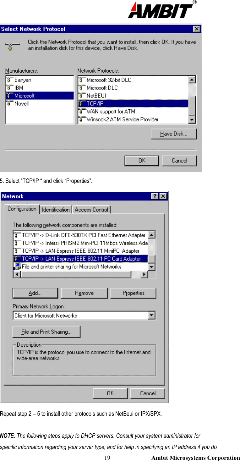                                                                                                          19                           Ambit Microsystems Corporation  5. Select “TCP/IP “ and click “Properties”.  Repeat step 2 – 5 to install other protocols such as NetBeui or IPX/SPX.  NOTE: The following steps apply to DHCP servers. Consult your system administrator for specific information regarding your server type, and for help in specifying an IP address if you do 