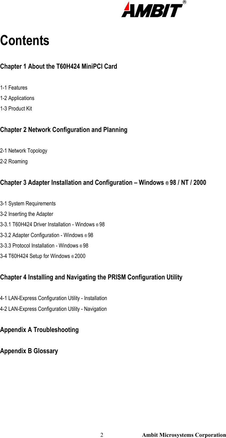                                                                                                          2                           Ambit Microsystems Corporation  Contents  Chapter 1 About the T60H424 MiniPCI Card  1-1 Features  1-2 Applications 1-3 Product Kit  Chapter 2 Network Configuration and Planning  2-1 Network Topology 2-2 Roaming  Chapter 3 Adapter Installation and Configuration – Windows ® 98 / NT / 2000  3-1 System Requirements 3-2 Inserting the Adapter 3-3.1 T60H424 Driver Installation - Windows ® 98 3-3.2 Adapter Configuration - Windows ® 98 3-3.3 Protocol Installation - Windows ® 98 3-4 T60H424 Setup for Windows ® 2000  Chapter 4 Installing and Navigating the PRISM Configuration Utility  4-1 LAN-Express Configuration Utility - Installation 4-2 LAN-Express Configuration Utility - Navigation  Appendix A Troubleshooting  Appendix B Glossary     