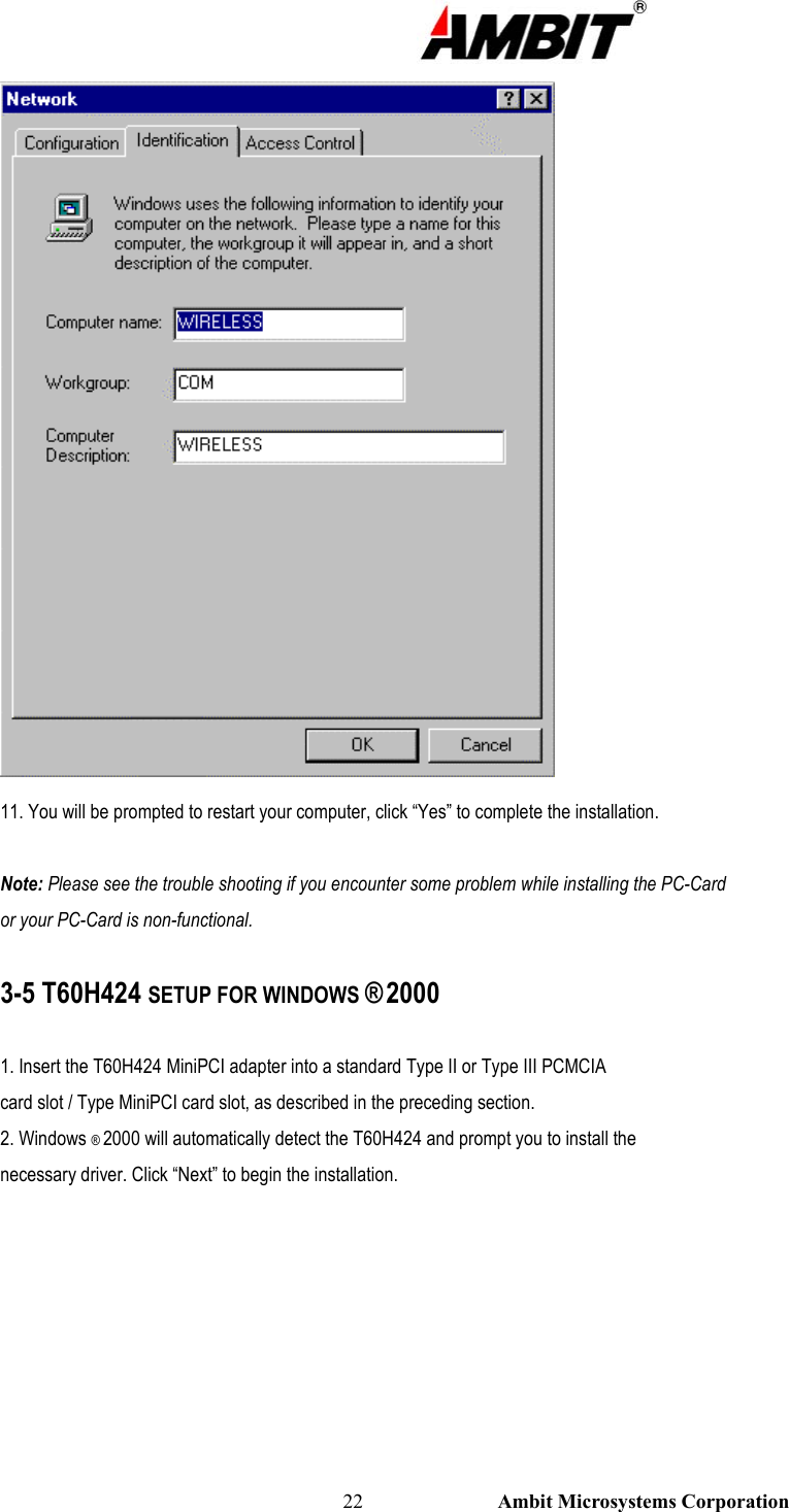                                                                                                          22                           Ambit Microsystems Corporation  11. You will be prompted to restart your computer, click “Yes” to complete the installation.  Note: Please see the trouble shooting if you encounter some problem while installing the PC-Card or your PC-Card is non-functional.  3-5 T60H424 SETUP FOR WINDOWS ® 2000  1. Insert the T60H424 MiniPCI adapter into a standard Type II or Type III PCMCIA card slot / Type MiniPCI card slot, as described in the preceding section. 2. Windows ® 2000 will automatically detect the T60H424 and prompt you to install the necessary driver. Click “Next” to begin the installation. 