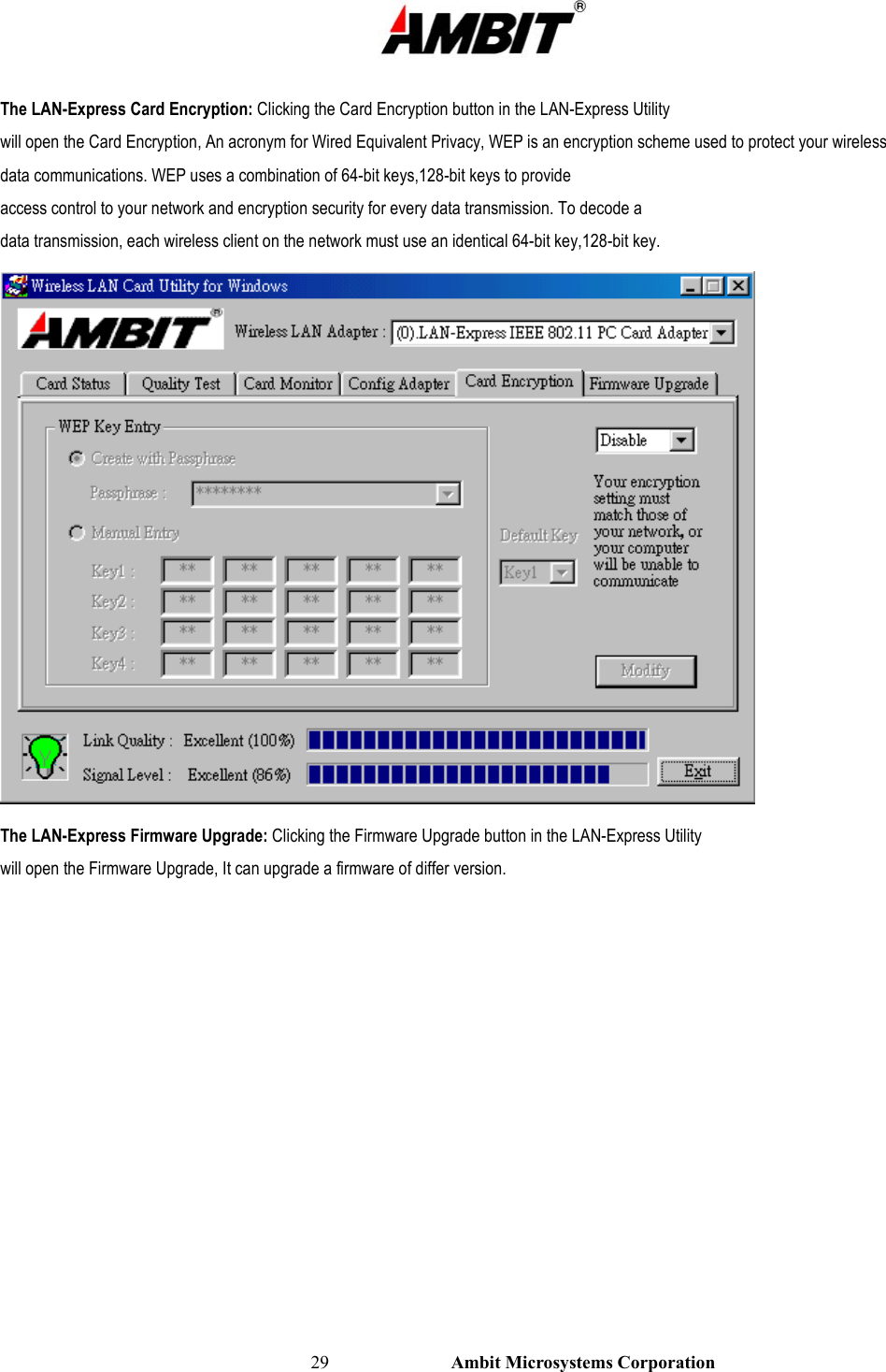                                                                                                          29                           Ambit Microsystems Corporation  The LAN-Express Card Encryption: Clicking the Card Encryption button in the LAN-Express Utility will open the Card Encryption, An acronym for Wired Equivalent Privacy, WEP is an encryption scheme used to protect your wireless data communications. WEP uses a combination of 64-bit keys,128-bit keys to provide access control to your network and encryption security for every data transmission. To decode a data transmission, each wireless client on the network must use an identical 64-bit key,128-bit key.  The LAN-Express Firmware Upgrade: Clicking the Firmware Upgrade button in the LAN-Express Utility will open the Firmware Upgrade, It can upgrade a firmware of differ version. 