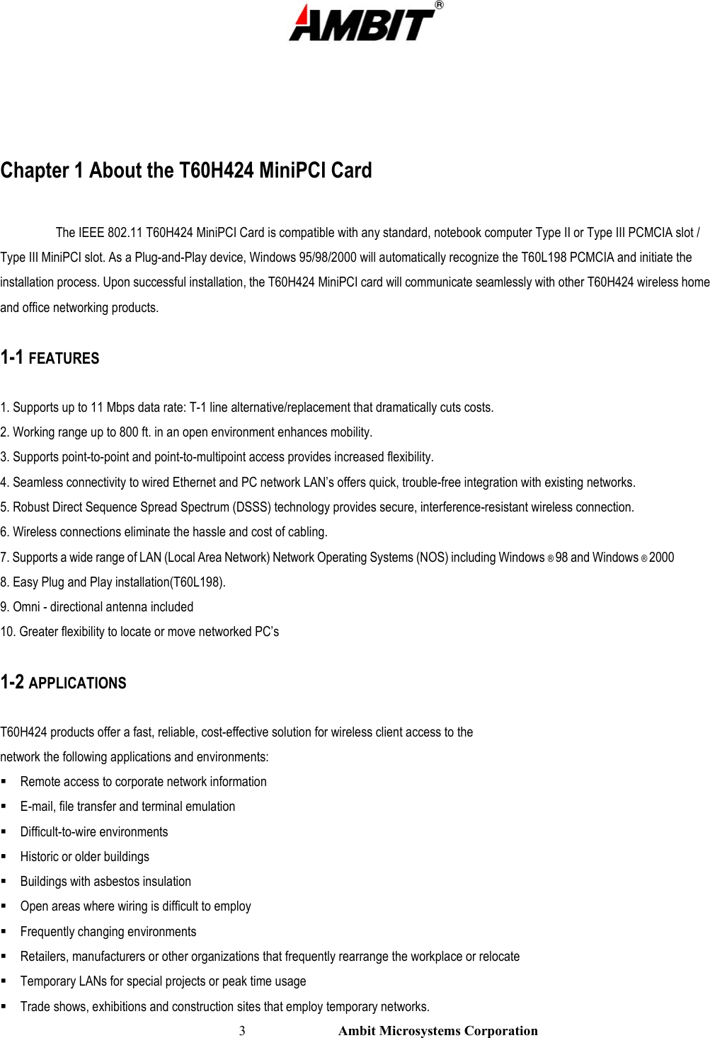                                                                                                          3                           Ambit Microsystems Corporation   Chapter 1 About the T60H424 MiniPCI Card  The IEEE 802.11 T60H424 MiniPCI Card is compatible with any standard, notebook computer Type II or Type III PCMCIA slot / Type III MiniPCI slot. As a Plug-and-Play device, Windows 95/98/2000 will automatically recognize the T60L198 PCMCIA and initiate the installation process. Upon successful installation, the T60H424 MiniPCI card will communicate seamlessly with other T60H424 wireless home  and office networking products.  1-1 FEATURES  1. Supports up to 11 Mbps data rate: T-1 line alternative/replacement that dramatically cuts costs. 2. Working range up to 800 ft. in an open environment enhances mobility. 3. Supports point-to-point and point-to-multipoint access provides increased flexibility. 4. Seamless connectivity to wired Ethernet and PC network LAN’s offers quick, trouble-free integration with existing networks. 5. Robust Direct Sequence Spread Spectrum (DSSS) technology provides secure, interference-resistant wireless connection. 6. Wireless connections eliminate the hassle and cost of cabling. 7. Supports a wide range of LAN (Local Area Network) Network Operating Systems (NOS) including Windows ® 98 and Windows ® 2000 8. Easy Plug and Play installation(T60L198). 9. Omni - directional antenna included 10. Greater flexibility to locate or move networked PC’s  1-2 APPLICATIONS  T60H424 products offer a fast, reliable, cost-effective solution for wireless client access to the network the following applications and environments:  Remote access to corporate network information  E-mail, file transfer and terminal emulation  Difficult-to-wire environments  Historic or older buildings  Buildings with asbestos insulation  Open areas where wiring is difficult to employ  Frequently changing environments  Retailers, manufacturers or other organizations that frequently rearrange the workplace or relocate  Temporary LANs for special projects or peak time usage  Trade shows, exhibitions and construction sites that employ temporary networks. 