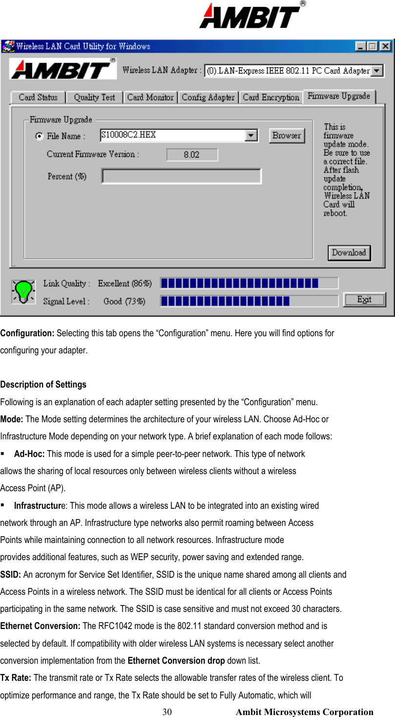                                                                                                          30                           Ambit Microsystems Corporation  Configuration: Selecting this tab opens the “Configuration” menu. Here you will find options for configuring your adapter.  Description of Settings Following is an explanation of each adapter setting presented by the “Configuration” menu. Mode: The Mode setting determines the architecture of your wireless LAN. Choose Ad-Hoc or Infrastructure Mode depending on your network type. A brief explanation of each mode follows:  Ad-Hoc: This mode is used for a simple peer-to-peer network. This type of network allows the sharing of local resources only between wireless clients without a wireless Access Point (AP).  Infrastructure: This mode allows a wireless LAN to be integrated into an existing wired network through an AP. Infrastructure type networks also permit roaming between Access Points while maintaining connection to all network resources. Infrastructure mode provides additional features, such as WEP security, power saving and extended range. SSID: An acronym for Service Set Identifier, SSID is the unique name shared among all clients and Access Points in a wireless network. The SSID must be identical for all clients or Access Points participating in the same network. The SSID is case sensitive and must not exceed 30 characters. Ethernet Conversion: The RFC1042 mode is the 802.11 standard conversion method and is selected by default. If compatibility with older wireless LAN systems is necessary select another conversion implementation from the Ethernet Conversion drop down list. Tx Rate: The transmit rate or Tx Rate selects the allowable transfer rates of the wireless client. To optimize performance and range, the Tx Rate should be set to Fully Automatic, which will 