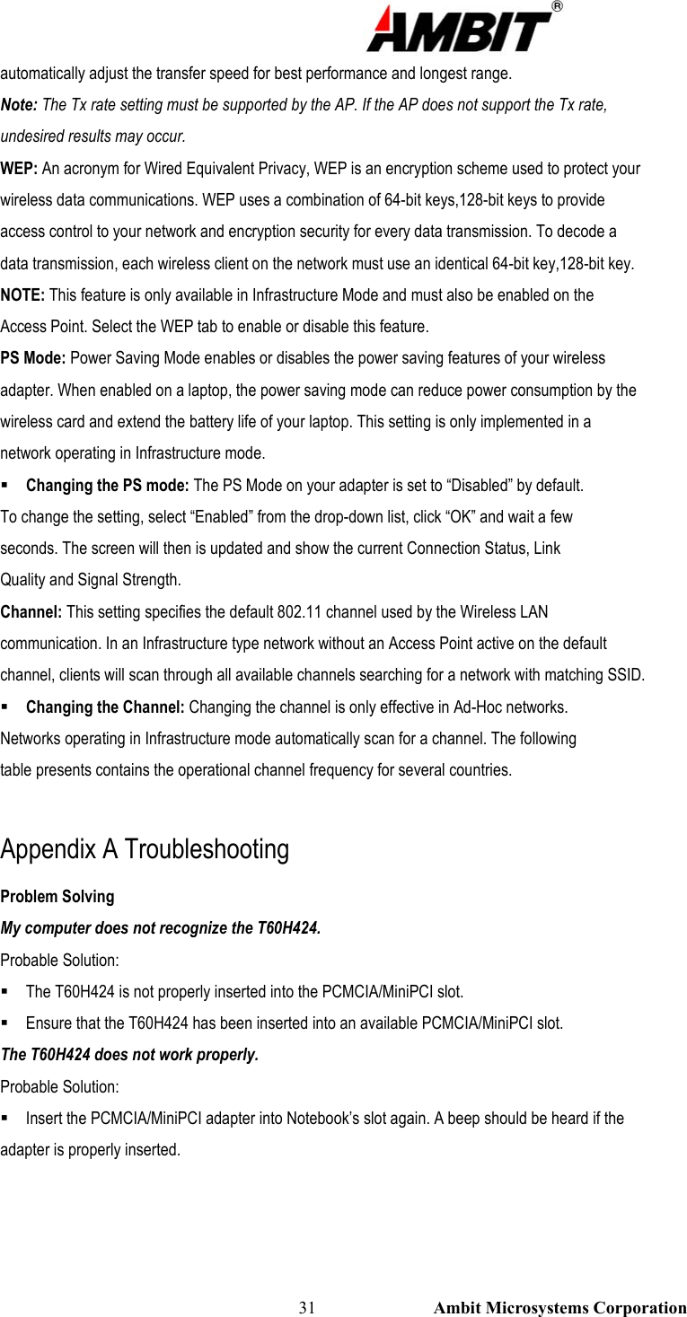                                                                                                          31                           Ambit Microsystems Corporation automatically adjust the transfer speed for best performance and longest range. Note: The Tx rate setting must be supported by the AP. If the AP does not support the Tx rate, undesired results may occur. WEP: An acronym for Wired Equivalent Privacy, WEP is an encryption scheme used to protect your wireless data communications. WEP uses a combination of 64-bit keys,128-bit keys to provide access control to your network and encryption security for every data transmission. To decode a data transmission, each wireless client on the network must use an identical 64-bit key,128-bit key. NOTE: This feature is only available in Infrastructure Mode and must also be enabled on the Access Point. Select the WEP tab to enable or disable this feature. PS Mode: Power Saving Mode enables or disables the power saving features of your wireless adapter. When enabled on a laptop, the power saving mode can reduce power consumption by the wireless card and extend the battery life of your laptop. This setting is only implemented in a network operating in Infrastructure mode.  Changing the PS mode: The PS Mode on your adapter is set to “Disabled” by default. To change the setting, select “Enabled” from the drop-down list, click “OK” and wait a few seconds. The screen will then is updated and show the current Connection Status, Link Quality and Signal Strength. Channel: This setting specifies the default 802.11 channel used by the Wireless LAN communication. In an Infrastructure type network without an Access Point active on the default channel, clients will scan through all available channels searching for a network with matching SSID.  Changing the Channel: Changing the channel is only effective in Ad-Hoc networks. Networks operating in Infrastructure mode automatically scan for a channel. The following table presents contains the operational channel frequency for several countries.  Appendix A Troubleshooting Problem Solving My computer does not recognize the T60H424. Probable Solution:  The T60H424 is not properly inserted into the PCMCIA/MiniPCI slot.  Ensure that the T60H424 has been inserted into an available PCMCIA/MiniPCI slot. The T60H424 does not work properly. Probable Solution:  Insert the PCMCIA/MiniPCI adapter into Notebook’s slot again. A beep should be heard if the adapter is properly inserted. 
