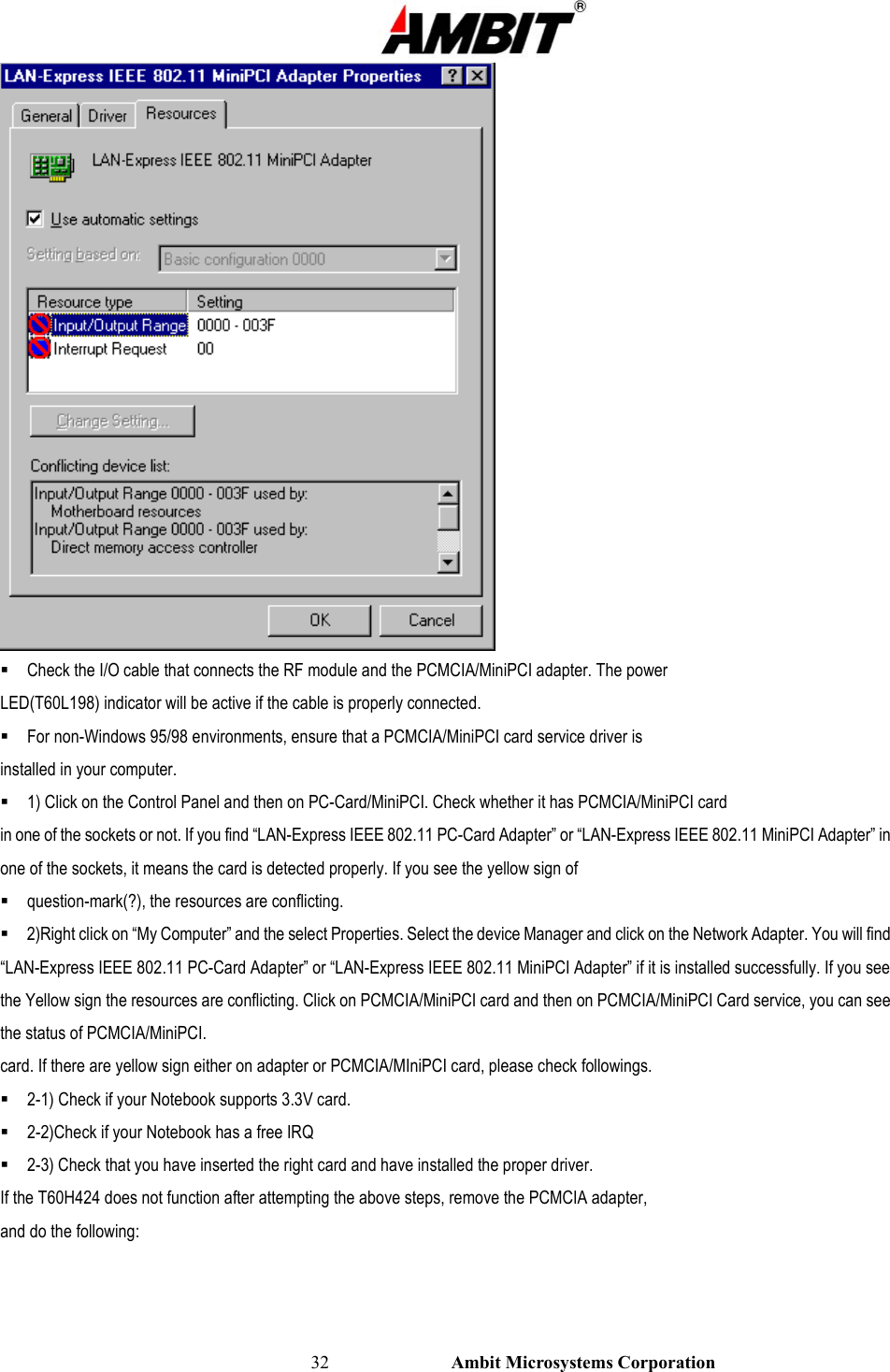                                                                                                          32                           Ambit Microsystems Corporation   Check the I/O cable that connects the RF module and the PCMCIA/MiniPCI adapter. The power LED(T60L198) indicator will be active if the cable is properly connected.  For non-Windows 95/98 environments, ensure that a PCMCIA/MiniPCI card service driver is installed in your computer.  1) Click on the Control Panel and then on PC-Card/MiniPCI. Check whether it has PCMCIA/MiniPCI card in one of the sockets or not. If you find “LAN-Express IEEE 802.11 PC-Card Adapter” or “LAN-Express IEEE 802.11 MiniPCI Adapter” in one of the sockets, it means the card is detected properly. If you see the yellow sign of  question-mark(?), the resources are conflicting.  2)Right click on “My Computer” and the select Properties. Select the device Manager and click on the Network Adapter. You will find “LAN-Express IEEE 802.11 PC-Card Adapter” or “LAN-Express IEEE 802.11 MiniPCI Adapter” if it is installed successfully. If you see the Yellow sign the resources are conflicting. Click on PCMCIA/MiniPCI card and then on PCMCIA/MiniPCI Card service, you can see the status of PCMCIA/MiniPCI. card. If there are yellow sign either on adapter or PCMCIA/MIniPCI card, please check followings.  2-1) Check if your Notebook supports 3.3V card.  2-2)Check if your Notebook has a free IRQ  2-3) Check that you have inserted the right card and have installed the proper driver. If the T60H424 does not function after attempting the above steps, remove the PCMCIA adapter, and do the following: 