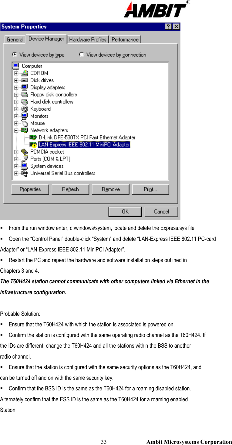                                                                                                          33                           Ambit Microsystems Corporation   From the run window enter, c:\windows\system, locate and delete the Express.sys file  Open the “Control Panel” double-click “System” and delete “LAN-Express IEEE 802.11 PC-card Adapter” or “LAN-Express IEEE 802.11 MiniPCI Adapter”.  Restart the PC and repeat the hardware and software installation steps outlined in Chapters 3 and 4. The T60H424 station cannot communicate with other computers linked via Ethernet in the Infrastructure configuration.  Probable Solution:  Ensure that the T60H424 with which the station is associated is powered on.  Confirm the station is configured with the same operating radio channel as the T60H424. If the IDs are different, change the T60H424 and all the stations within the BSS to another radio channel.  Ensure that the station is configured with the same security options as the T60H424, and can be turned off and on with the same security key.  Confirm that the BSS ID is the same as the T60H424 for a roaming disabled station. Alternately confirm that the ESS ID is the same as the T60H424 for a roaming enabled Station  