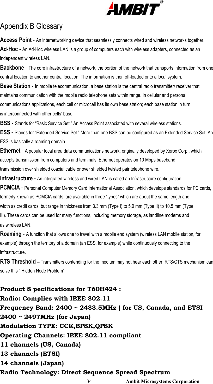                                                                                                          34                           Ambit Microsystems Corporation Appendix B Glossary Access Point - An internetworking device that seamlessly connects wired and wireless networks together. Ad-Hoc - An Ad-Hoc wireless LAN is a group of computers each with wireless adapters, connected as an independent wireless LAN. Backbone - The core infrastructure of a network, the portion of the network that transports information from one central location to another central location. The information is then off-loaded onto a local system. Base Station - In mobile telecommunication, a base station is the central radio transmitter/ receiver that maintains communication with the mobile radio telephone sets within range. In cellular and personal communications applications, each cell or microcell has its own base station; each base station in turn is interconnected with other cells’ base. BSS - Stands for “Basic Service Set.” An Access Point associated with several wireless stations. ESS - Stands for “Extended Service Set.” More than one BSS can be configured as an Extended Service Set. An ESS is basically a roaming domain. Ethernet - A popular local area data communications network, originally developed by Xerox Corp., which accepts transmission from computers and terminals. Ethernet operates on 10 Mbps baseband transmission over shielded coaxial cable or over shielded twisted pair telephone wire. Infrastructure - An integrated wireless and wired LAN is called an Infrastructure configuration. PCMCIA - Personal Computer Memory Card International Association, which develops standards for PC cards, formerly known as PCMCIA cards, are available in three “types” which are about the same length and width as credit cards, but range in thickness from 3.3 mm (Type I) to 5.0 mm (Type II) to 10.5 mm (Type III). These cards can be used for many functions, including memory storage, as landline modems and as wireless LAN. Roaming - A function that allows one to travel with a mobile end system (wireless LAN mobile station, for example) through the territory of a domain (an ESS, for example) while continuously connecting to the infrastructure. RTS Threshold – Transmitters contending for the medium may not hear each other. RTS/CTS mechanism can solve this “ Hidden Node Problem”.  Product S pecifications for T60H424 : Radio: Complies with IEEE 802.11 Frequency Band: 2400 ~ 2483.5MHz ( for US, Canada, and ETSI 2400 ~ 2497MHz (for Japan) Modulation TYPE: CCK,BPSK,QPSK Operating Channels: IEEE 802.11 compliant 11 channels (US, Canada) 13 channels (ETSI) 14 channels (Japan) Radio Technology: Direct Sequence Spread Spectrum 