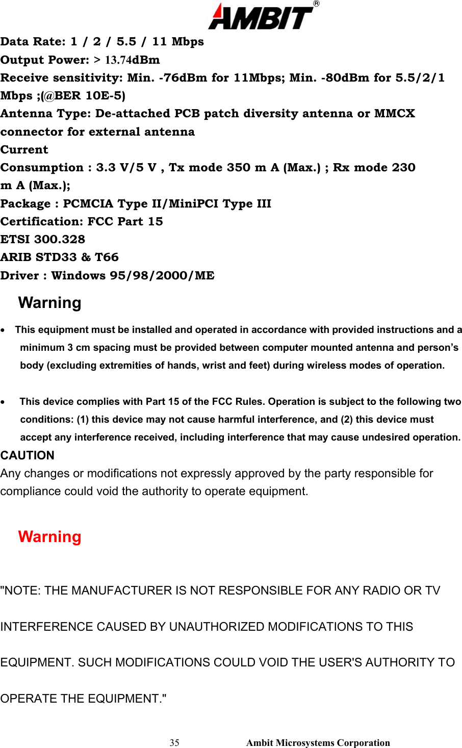                                                                                                          35                           Ambit Microsystems Corporation Data Rate: 1 / 2 / 5.5 / 11 Mbps Output Power: &gt; 13.74dBm Receive sensitivity: Min. -76dBm for 11Mbps; Min. -80dBm for 5.5/2/1 Mbps ;(@BER 10E-5) Antenna Type: De-attached PCB patch diversity antenna or MMCX connector for external antenna Current Consumption : 3.3 V/5 V , Tx mode 350 m A (Max.) ; Rx mode 230 m A (Max.); Package : PCMCIA Type II/MiniPCI Type III Certification: FCC Part 15 ETSI 300.328 ARIB STD33 &amp; T66 Driver : Windows 95/98/2000/ME Warning •      This equipment must be installed and operated in accordance with provided instructions and a minimum 3 cm spacing must be provided between computer mounted antenna and person’s body (excluding extremities of hands, wrist and feet) during wireless modes of operation.  •      This device complies with Part 15 of the FCC Rules. Operation is subject to the following two conditions: (1) this device may not cause harmful interference, and (2) this device must accept any interference received, including interference that may cause undesired operation. CAUTION Any changes or modifications not expressly approved by the party responsible for compliance could void the authority to operate equipment.  Warning  &quot;NOTE: THE MANUFACTURER IS NOT RESPONSIBLE FOR ANY RADIO OR TV INTERFERENCE CAUSED BY UNAUTHORIZED MODIFICATIONS TO THIS EQUIPMENT. SUCH MODIFICATIONS COULD VOID THE USER&apos;S AUTHORITY TO OPERATE THE EQUIPMENT.&quot; 