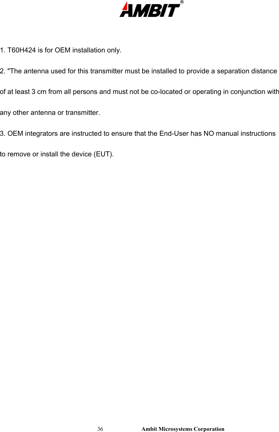                                                                                                          36                           Ambit Microsystems Corporation  1. T60H424 is for OEM installation only. 2. &quot;The antenna used for this transmitter must be installed to provide a separation distance of at least 3 cm from all persons and must not be co-located or operating in conjunction with any other antenna or transmitter. 3. OEM integrators are instructed to ensure that the End-User has NO manual instructions to remove or install the device (EUT).    