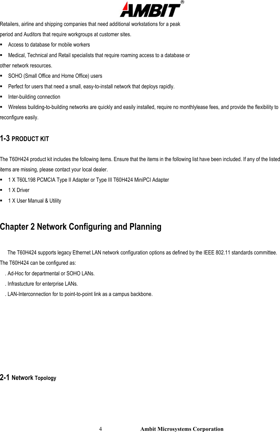                                                                                                          4                           Ambit Microsystems Corporation Retailers, airline and shipping companies that need additional workstations for a peak period and Auditors that require workgroups at customer sites.  Access to database for mobile workers  Medical, Technical and Retail specialists that require roaming access to a database or other network resources.  SOHO (Small Office and Home Office) users  Perfect for users that need a small, easy-to-install network that deploys rapidly.  Inter-building connection  Wireless building-to-building networks are quickly and easily installed, require no monthlylease fees, and provide the flexibility to reconfigure easily.  1-3 PRODUCT KIT  The T60H424 product kit includes the following items. Ensure that the items in the following list have been included. If any of the listed items are missing, please contact your local dealer.  1 X T60L198 PCMCIA Type II Adapter or Type III T60H424 MiniPCI Adapter  1 X Driver  1 X User Manual &amp; Utility  Chapter 2 Network Configuring and Planning      The T60H424 supports legacy Ethernet LAN network configuration options as defined by the IEEE 802.11 standards committee. The T60H424 can be configured as:     . Ad-Hoc for departmental or SOHO LANs.     . Infrastucture for enterprise LANs.     . LAN-Interconnection for to point-to-point link as a campus backbone.        2-1 Network Topology 