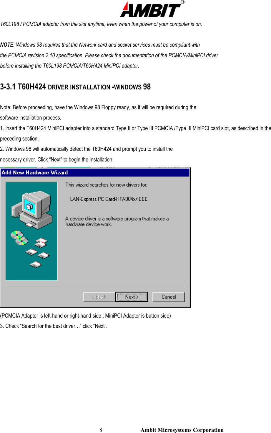                                                                                                          8                           Ambit Microsystems Corporation T60L198 / PCMCIA adapter from the slot anytime, even when the power of your computer is on.  NOTE: Windows 98 requires that the Network card and socket services must be compliant with the PCMCIA revision 2.10 specification. Please check the documentation of the PCMCIA/MiniPCI driver before installing the T60L198 PCMCIA/T60H424 MiniPCI adapter.  3-3.1 T60H424 DRIVER INSTALLATION -WINDOWS 98  Note: Before proceeding, have the Windows 98 Floppy ready, as it will be required during the software installation process. 1. Insert the T60H424 MiniPCI adapter into a standard Type II or Type III PCMCIA /Type III MiniPCI card slot, as described in the preceding section. 2. Windows 98 will automatically detect the T60H424 and prompt you to install the necessary driver. Click “Next” to begin the installation.  (PCMCIA Adapter is left-hand or right-hand side ; MiniPCI Adapter is button side) 3. Check “Search for the best driver…” click “Next”. 