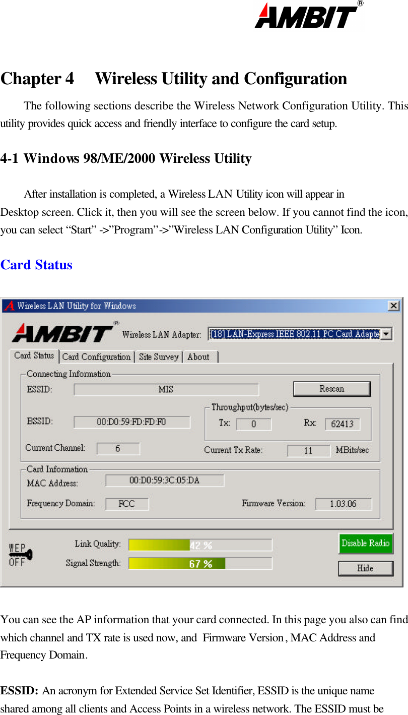                                                                                                                       Chapter 4 Wireless Utility and Configuration The following sections describe the Wireless Network Configuration Utility. This utility provides quick access and friendly interface to configure the card setup.  4-1 Windows 98/ME/2000 Wireless Utility   After installation is completed, a Wireless LAN Utility icon will appear in Desktop screen. Click it, then you will see the screen below. If you cannot find the icon, you can select “Start” -&gt;”Program”-&gt;”Wireless LAN Configuration Utility” Icon.  Card Status     You can see the AP information that your card connected. In this page you also can find which channel and TX rate is used now, and  Firmware Version , MAC Address and Frequency Domain.  ESSID: An acronym for Extended Service Set Identifier, ESSID is the unique name shared among all clients and Access Points in a wireless network. The ESSID must be 