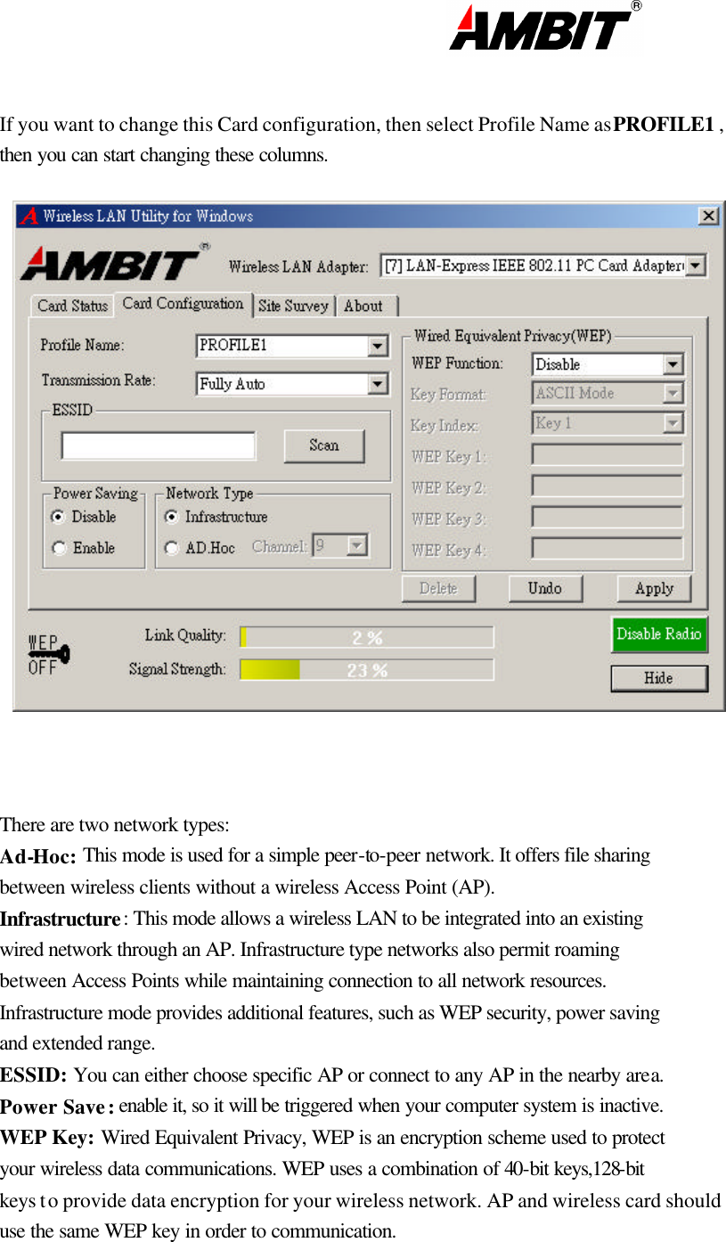                                                                                                                       If you want to change this Card configuration, then select Profile Name as PROFILE1 , then you can start changing these columns.    There are two network types:  Ad-Hoc: This mode is used for a simple peer-to-peer network. It offers file sharing between wireless clients without a wireless Access Point (AP). Infrastructure: This mode allows a wireless LAN to be integrated into an existing wired network through an AP. Infrastructure type networks also permit roaming between Access Points while maintaining connection to all network resources. Infrastructure mode provides additional features, such as WEP security, power saving and extended range. ESSID: You can either choose specific AP or connect to any AP in the nearby area. Power  Save: enable it, so it will be triggered when your computer system is inactive. WEP Key: Wired Equivalent Privacy, WEP is an encryption scheme used to protect your wireless data communications. WEP uses a combination of 40-bit keys,128-bit keys to provide data encryption for your wireless network. AP and wireless card should use the same WEP key in order to communication.  