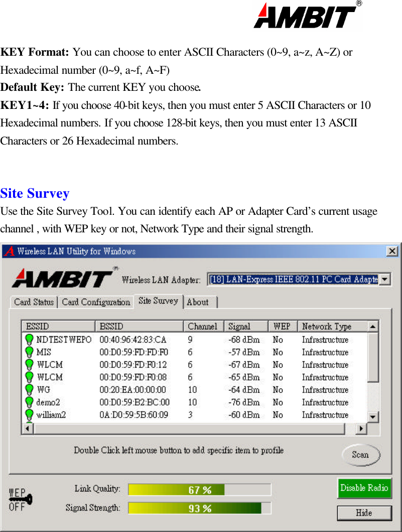                                                                                                                      KEY Format: You can choose to enter ASCII Characters (0~9, a~z, A~Z) or Hexadecimal number (0~9, a~f, A~F) Default Key: The current KEY you choose. KEY1~4: If you choose 40-bit keys, then you must enter 5 ASCII Characters or 10 Hexadecimal numbers. If you choose 128-bit keys, then you must enter 13 ASCII Characters or 26 Hexadecimal numbers.    Site Survey Use the Site Survey Tool. You can identify each AP or Adapter Card’s current usage channel , with WEP key or not, Network Type and their signal strength.             