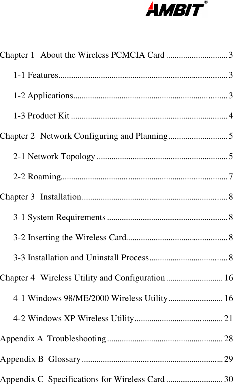                                                                                                                       Chapter 1 About the Wireless PCMCIA Card .............................3 1-1 Features................................................................................3 1-2 Applications.........................................................................3 1-3 Product Kit ..........................................................................4 Chapter 2 Network Configuring and Planning............................5 2-1 Network Topology ..............................................................5 2-2 Roaming...............................................................................7 Chapter 3 Installation.....................................................................8 3-1 System Requirements .........................................................8 3-2 Inserting the Wireless Card................................................8 3-3 Installation and Uninstall Process.....................................8 Chapter 4 Wireless Utility and Configuration........................... 16 4-1 Windows 98/ME/2000 Wireless Utility.......................... 16 4-2 Windows XP Wireless Utility.......................................... 21 Appendix A  Troubleshooting....................................................... 28 Appendix B  Glossary................................................................... 29 Appendix C  Specifications for Wireless Card ........................... 30   